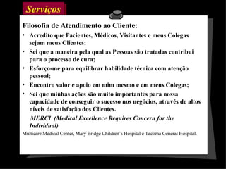 Serviços  Filosofia de Atendimento ao Cliente: Acredito que Pacientes, Médicos, Visitantes e meus Colegas sejam meus Clientes; Sei que a maneira pela qual as Pessoas são tratadas contribui para o processo de cura; Esforço-me para equilibrar habilidade técnica com atenção pessoal; Encontro valor e apoio em mim mesmo e em meus Colegas; Sei que minhas ações são muito importantes para nossa capacidade de conseguir o sucesso nos negócios, através de altos níveis de satisfação dos Clientes. MERCI  (Medical Excellence Requires Concern for the Individual) Multicare Medical Center, Mary Bridge Children’s Hospital e Tacoma General Hospital. 