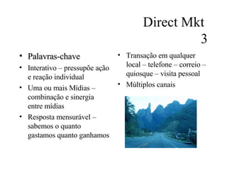 Direct Mkt  3 Palavras-chave Interativo – pressupõe ação e reação individual Uma ou mais Mídias – combinação e sinergia entre mídias Resposta mensurável –sabemos o quanto gastamos quanto ganhamos Transação em qualquer local – telefone – correio – quiosque – visita pessoal Múltiplos canais 