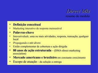 Direct Mkt resumo do modulo Definição conceitual Marketing interativo de resposta mensurável Palavras-chave Interatividade , uma ou mais atividades, resposta, transação, qualquer local Propaganda  e  mkt direto União complementar de cobertura e ação dirigida 80 anos de ação estruturada  – (DMA-direct marketing association) Mercado americano e brasileiro  em constante crescimento Escopo de atuação  – da seleção a entrega 