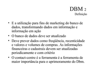 DBM  2   Definição E a utilização para fins de marketing do banco de dados, transformando dados em informação e informação em ação O banco de dados deve ser atualizado Deve prever dados como freqüência, recenticidade e valores e volumes de compras. As informações financeiras e cadastrais devem ser atualizadas periodicamente e com critério O contact-centre é a ferramenta é a ferramenta de maior importância para o aprimoramento do Dbm. 