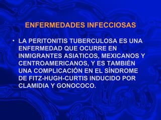 ENFERMEDADES INFECCIOSAS LA PERITONITIS TUBERCULOSA ES UNA ENFERMEDAD QUE OCURRE EN INMIGRANTES ASIATICOS, MEXICANOS Y CENTROAMERICANOS, Y ES TAMBIÉN UNA COMPLICACIÓN EN EL SÍNDROME DE FITZ-HUGH-CURTIS INDUCIDO POR CLAMIDIA Y GONOCOCO. 