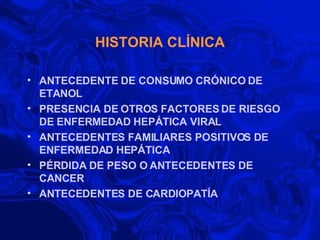 HISTORIA CLÍNICA ANTECEDENTE DE CONSUMO CRÓNICO DE ETANOL  PRESENCIA DE OTROS FACTORES DE RIESGO DE ENFERMEDAD HEPÁTICA VIRAL ANTECEDENTES FAMILIARES POSITIVOS DE ENFERMEDAD HEPÁTICA PÉRDIDA DE PESO O ANTECEDENTES DE CANCER  ANTECEDENTES DE CARDIOPATÍA 