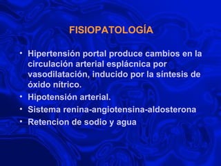 FISIOPATOLOGÍA Hipertensión portal produce cambios en la circulación arterial esplácnica por vasodilatación, inducido por la síntesis de óxido nítrico.  Hipotensión arterial. Sistema renina-angiotensina-aldosterona Retencion de sodio y agua 