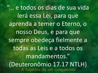 “... e todos os dias de sua vida
lerá essa Lei, para que
aprenda a temer o Eterno, o
nosso Deus, e para que
sempre obedeça fielmente a
todas as Leis e a todos os
mandamentos.”
(Deuteronômio 17.17 NTLH)
 