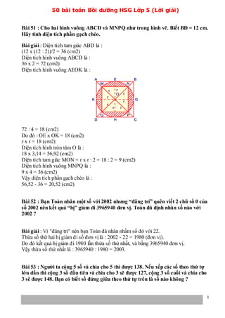 50 bài toán Bồi dưỡng HSG Lớp 5 (Lời giải)
1
Bài 51 : Cho hai hình vuông ABCD và MNPQ như trong hình vẽ. Biết BD = 12 cm.
Hãy tính diện tích phần gạch chéo.
Bài giải : Diện tích tam giác ABD là :
(12 x (12 : 2))/2 = 36 (cm2)
Diện tích hình vuông ABCD là :
36 x 2 = 72 (cm2)
Diện tích hình vuông AEOK là :
72 : 4 = 18 (cm2)
Do đó : OE x OK = 18 (cm2)
r x r = 18 (cm2)
Diện tích hình tròn tâm O là :
18 x 3,14 = 56,92 (cm2)
Diện tích tam giác MON = r x r : 2 = 18 : 2 = 9 (cm2)
Diện tích hình vuông MNPQ là :
9 x 4 = 36 (cm2)
Vậy diện tích phần gạch chéo là :
56,52 - 36 = 20,52 (cm2)
Bài 52 : Bạn Toàn nhân một số với 2002 nhưng “đãng trí” quên viết 2 chữ số 0 của
số 2002 nên kết quả “bị” giảm đi 3965940 đơn vị. Toàn đã định nhân số nào với
2002 ?
Bài giải : Vì "đãng trí" nên bạn Toàn đã nhân nhầm số đó với 22.
Thừa số thứ hai bị giảm đi số đơn vị là : 2002 - 22 = 1980 (đơn vị).
Do đó kết quả bị giảm đi 1980 lần thừa số thứ nhất, và bằng 3965940 đơn vị.
Vậy thừa số thứ nhất là : 3965940 : 1980 = 2003.
Bài 53 : Người ta cộng 5 số và chia cho 5 thì được 138. Nếu xếp các số theo thứ tự
lớn dần thì cộng 3 số đầu tiên và chia cho 3 sẽ được 127, cộng 3 số cuối và chia cho
3 sẽ được 148. Bạn có biết số đứng giữa theo thứ tự trên là số nào không ?
 