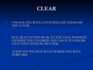 CLEAR UNLOCK THE BOLT-LATCH RELEASE AND RAISE THE COVER. PULL BOLT TO THE REAR, TO THE LOCK POSITION. EXAMINE THE CHAMBER AND T-SLOT TO ENSURE THAT THEY HOLD NO ROUNDS. AFTER THE WEAPON IS CLEAR RIDE THE BOLT  FORWARD. 