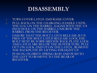 DISASSEMBLY TURN COVER LATCH AND RAISE COVER. PULL BACK ON THE CHARGING HANDLE UNTIL THE LUG ON THE BARREL ALIGNS WITH THE 3/8 INCH HOLE ON THE BARREL.UNSCREW THE BARREL FROM THE RECIEVER. ENSURE THAT THE BOLT LATCH RELEASE IS UP, FREE OF THE BOLT LATCH RELEASE LOCK.THE BOLT MUST BE FORWARD.THE BACK PLATE LOCK AND LATCH ARE BELOW THE BUFFER TUBE. PULL OUT ON LOCK AND UP ON THE LATCH , ROMOVE THE BACKPLATE BY LIFTING STRAIGHT UP. PUSH IN ON DRIVE SPRING ROD AND PUSH TO THE LEFT TO ROMOVE TO THE REAR OF RECEIVER. 