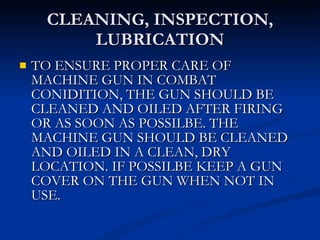 CLEANING, INSPECTION, LUBRICATION TO ENSURE PROPER CARE OF MACHINE GUN IN COMBAT CONIDITION, THE GUN SHOULD BE CLEANED AND OILED AFTER FIRING OR AS SOON AS POSSILBE. THE MACHINE GUN SHOULD BE CLEANED AND OILED IN A CLEAN, DRY LOCATION. IF POSSILBE KEEP A GUN COVER ON THE GUN WHEN NOT IN USE. 