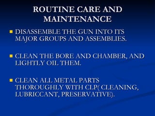ROUTINE CARE AND MAINTENANCE DISASSEMBLE THE GUN INTO ITS MAJOR GROUPS AND ASSEMBLIES. CLEAN THE BORE AND CHAMBER, AND LIGHTLY OIL THEM. CLEAN ALL METAL PARTS THOROUGHLY WITH CLP( CLEANING, LUBRICCANT, PRESERVATIVE). 