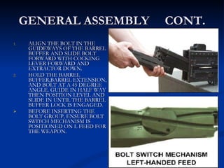 GENERAL ASSEMBLY  CONT. ALIGN THE BOLT IN THE GUIDEWAYS OF THE BARREL BUFFER AND SLIDE BOLT FORWARD WITH COCKING LEVER FORWARD AND EXTRACTOR DOWN. HOLD THE BARREL BUFFER,BARREL EXTENSION, AND BOLT AT A 45 DEGREE ANGLE. GUIDE IN HALF WAY THEN POSITION LEVEL AND SLIDE IN UNTIL THE BARREL BUFFER LOCK IS ENGAGED. BEFORE INSERTING THE BOLT GROUP, ENSURE BOLT SWITCH MECHANISM IS POSITIONED ON L FEED FOR THE WEAPON. 