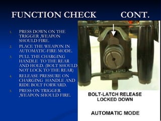 FUNCTION CHECK  CONT. PRESS DOWN ON THE TRIGGER ,WEAPON SHOULD FIRE. PLACE THE WEAPON IN AUTOMATIC-FIRE MODE. PULL THE CHARGING HANDLE  TO THE REAR AND HOLD. (BOLT SHOULD NOT LOCK TO THE REAR) RELEASE PRESSURE ON CHARGING  HANDLE AND RIDE BOLT FORWARD. PRESS ON TRIGGER ,WEAPON SHOULD FIRE. 
