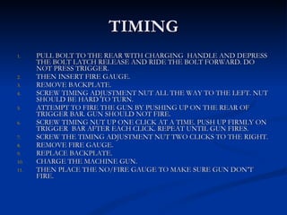TIMING PULL BOLT TO THE REAR WITH CHARGING  HANDLE AND DEPRESS THE BOLT LATCH RELEASE AND RIDE THE BOLT FORWARD. DO NOT PRESS TRIGGER. THEN INSERT FIRE GAUGE. REMOVE BACKPLATE. SCREW TIMING ADJUSTMENT NUT ALL THE WAY TO THE LEFT. NUT SHOULD BE HARD TO TURN. ATTEMPT TO FIRE THE GUN BY PUSHING UP ON THE REAR OF TRIGGER BAR. GUN SHOULD NOT FIRE. SCREW TIMING NUT UP ONE CLICK AT A TIME. PUSH UP FIRMLY ON TRIGGER  BAR AFTER EACH CLICK. REPEAT UNTIL GUN FIRES. SCREW THE TIMING ADJUSTMENT NUT TWO CLICKS TO THE RIGHT. REMOVE FIRE GAUGE. REPLACE BACKPLATE. CHARGE THE MACHINE GUN. THEN PLACE THE NO/FIRE GAUGE TO MAKE SURE GUN DON’T FIRE. 