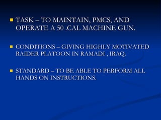 TASK – TO MAINTAIN, PMCS, AND OPERATE A 50 .CAL MACHINE GUN. CONDITIONS – GIVING HIGHLY MOTIVATED RAIDER PLATOON IN RAMADI , IRAQ. STANDARD – TO BE ABLE TO PERFORM ALL HANDS ON INSTRUCTIONS. 
