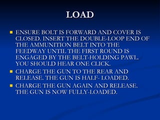 LOAD ENSURE BOLT IS FORWARD AND COVER IS CLOSED. INSERT THE DOUBLE-LOOP END OF THE AMMUNITION BELT INTO THE FEEDWAY UNTIL THE FIRST ROUND IS ENGAGED BY THE BELT-HOLDING PAWL. YOU SHOULD HEAR ONE CLICK. CHARGE THE GUN TO THE REAR AND RELEASE. THE GUN IS HALF- LOADED. CHARGE THE GUN AGAIN AND RELEASE. THE GUN IS NOW FULLY-LOADED. 