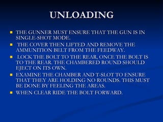 UNLOADING THE GUNNER MUST ENSURE THAT THE GUN IS IN SINGLE-SHOT MODE. THE COVER THEN LIFTED AND REMOVE THE AMMUNITION BELT FROM THE FEEDWAY.  LOCK THE BOLT TO THE REAR, ONCE THE BOLT IS TO THE REAR. THE CHAMBERED ROUND SHOULD EJECT ON ITS OWN. EXAMINE THE CHAMBER AND T-SLOT TO ENSURE THAT THEY ARE HOLDING NO ROUNDS. THIS MUST BE DONE BY FEELING THE AREAS. WHEN CLEAR RIDE THE BOLT FORWARD. 