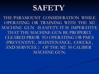 SAFETY THE PARAMOUNT  CONSIDERATION  WHILE OPERATING  OR  TRAINING  WITH  THE  M2 MACHINE  GUN  IS SAFETY. IT IS  IMPERATIVE THAT THE MACHINE GUN BE PROPERLY CLEARED PRIOR  TO OPERATING OR PMCS (PREVENTIVE , MAINTENANCE,  CHECKS , AND SERVICES. )  OF THE M2  50 CALIBER  MACHINE GUN. 
