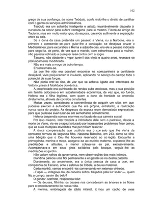 102

grego de sua confiança, de nome Teódulo, confe rindo-lhe o direito de partilhar
com o genro os serviços administrativos.
     Teódulo era um solteirão inteligente e astuto, invariàvelmente disposto à
curvatura da cerviz para auferir vantagens para si mesmo. Fizera-se amigo de
Taciano, mas em muito maior grau da esposa, cavando sutilmente a separação
entre os dois.
     Se a dona da casa pretendia um passeio a Viena, ou a Narbona, era o
primeiro a apresentar-se para guiar-lhe a condução; se desejava cruzar o
Mediterrâneo, para excursões a Roma e adjacên cias, era ele a pessoa indicada
para segui-la, de perto, de vez que o marido, com estranheza para a mulher,
não parecia inclinado a qualquer reen contro com o sogro.
     Taciano, não obstante o vigor juven il dos trinta e quatro anos, revelava -se
profundamente modificado.
     Não era mais o moço de outro tempo.
     Ensimesmara-se.
     Já que lhe não era possível encontrar na com panheira a confidente
desejável, vivia psiquicamen te insulado, aplicando no serviço do ca mpo todo o
potencial de suas forças.
     Não podia crer-se rico, de vez que se achava ligado aos interesses de
Vetúrio, preso à fatalidade doméstica.
     A propriedade era quinhoada de rendas subs tanciosas, mas a sua posição
em família colocava-o em subalternidade econômica, de vez que, no fun do,
Helena era a filha legítima, com quem o dono da herdade se entendia
diretamente, através de correios constantes.
     Muitas vezes, considerara a conveniência de adquirir um sítio, em que
pudesse exercer a auto ridade que lhe era própria, entretanto, a realização
nunca saíra do projeto. As despesas da esposa eram demasiado expressivas
para que pudesse aven turar-se em semelhante cometimento.
    Helena despendia somas enormes no fausto de sua carreira social.
    Por isso mesmo, interrompida a intimidade dele com o padrasto, desde a
morte de Varro, via-se o rapaz torturado por incessantes problemas finan ceiros,
que as suas múltiplas atividades mal per mitiam resolver.
    A única compensação que usufruía era o con solo que lhe vinha da
constante ternura da segunda filha. Nascera Blandina, em 243, como se fôra
uma bênção que o Céu lhe houvera reservado ao co ração. Enquanto a
primogênita, menina e moça, apegava -se ao espírito materno, copiando -lhe as
predileções e atitudes, a menor colava -se ao pai, exclusivamente.
Acompanhava-o em seus giros solitários pelo bosque, seguia -lhe as
meditações no jardim.
    Não valiam ralhos da governanta, nem obser vações dos mais íntimos.
    Blandina parecia uma flor permanente a en gastar-se na destra paterna.
    Diariamente, ao amanhecer, era a única pessoa de casa a orar, em
companhia de Taciano, ante a estátua de Cíbele, a deusa maternal.
    Certa manhã, vamos encontrá -los conversando em extenso vinhedo.
    - Papai — indagava ela, de cabelos soltos, beijados pela luz so lar —, quem
fêz o campo, assim tão belo?
    O genitor, sorrindo, respondeu feliz:
    — Os deuses, filhinha, os deuses nos concede ram as árvores e as flores
para o embelezamento de nossa vida.
    A menina, embriagada de júbilo infantil, to mou um cacho de uvas
 