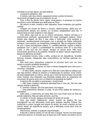 104

borboleta ao pé das águas, ela está sedenta.
     A pequena obedeceu, feliz.
     E ambos, pelo dia a dentro, passearam juntos e juntos brincaram,
observando os lagartos que se arrastavam ao sol.
    Para o filho de Quinto Varro, agora, intros pectivo, a presença da menina
era talvez a única felicidade que desfrutava na Terra.
    De retorno a casa, corados e bem dispostos, foram recebidos com grande
reboliço.
    Chegara um correio de Roma e Taciano, desconcertado, sabia que um
acontecimento desses era sempre um su cesso desagradável para ele. A
esposa fazia-se mais exigente e mais áspera .
    Com efeito, logo que se viu no interior domés tico, Helena convidou-o a
entendimento particular, apresentando -lhe longa mensagem paterna. Opílio
insistia pela viagem da filha e das netas à metró pole. Vivia saudoso e,
sobretudo, excessivamente preocupado com a situação de Galba, totalmente
entregue, como sempre, às companhias indesejáveis. Não se resignava à idéia
de que o rapaz prosseguisse solteiro. E, confidencialmente, rogava a Helena
estudasse com o genro a possibilidade do consórcio entre tio e sob rinha.
Lucila, a neta que ele vira nascer, atingira os quinze anos. Não seria
conveniente aproximá-la do solteirão, tentando -se algum esforço regenerativo,
apesar da diferença de idade?
    A sociedade romana, dizia o velho, achava -se em decadência. Grandes
fortunas estavam dissipadas pela imprevidência de famílias patrícias tra -
dicionais.
    Não seria justo, perguntava, preservar os pró prios bens com um novo
enlace no próprio ambiente doméstico?
    Taciano leu a carta, mostrou no rosto o imenso desagrado que o pos suía, e
comentou, entediado:
    — O velho Opílio, decerto, respira ouro. Não tem outra idéia na cabeça que
não seja dinheiro, defesa do dinheiro e multiplicação do dinheiro. Creio viveria
ele descuidadamente no inferno, des de que o reino da sombra fôsse cons truído
sobre moedas. Que disparate! que felicidade poderá advir do casamento de
uma jovem de quinze anos com um libertino da qualidade de Galba?
     A senhora fêz-se pálida e recomendou, transtornada:
     — Não tolero qualquer referência desrespei tosa a meu pai. Ele tem sido
sempre amável e generoso.
     E, mirando o esposo, de cima para baixo, pros seguiu:
     — Que poderíamos oferecer a Lucila, na pro víncia repleta de escravos e
pobretões?
     Além disso, o matrimônio de nossa filha com meu irmão seria um feito de
grande sabedoria. Meu pai sabe sem pre o que faz.
     O marido, no fundo, desejou prorromper em gritos de revolta.
     Com que direito deliberavam, assim, quanto ao destino de sua
primogênita? era ela demasiado verde para qualquer escolha. Porque não
confiar-lhe o juvenil coração aos braços do tempo, de modo a decidir -se com
calma? Sabia, de experiên cia própria, que a felicidade nunca seria fruto de
constrangimento.
     Renunciava, contudo, a qualquer argumentação.
     Entre ele e Vetúrio existia um mar de lodo e sangue. Nunca l he desculparia
o infortúnio paterno. A amizade que os ligava em outro tempo convertera -se em
 