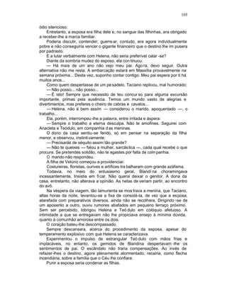 105

ódio silencioso.
     Entretanto, a esposa era filha dele e, no sangue das filhinhas, era obrigado
a receber-lhe a marca familiar.
     Poderia discutir, contender, guerre ar, contudo, era agora individualmente
pobre e não conseguiria vencer o gigante financeiro que o destino lhe im pusera
por padrasto.
     E a lutar verbalmente com Helena, não seria preferível calar -se?
     Diante da sombria mudez do esposo, ela con tinuou:
     — Há mais de um ano não vejo meu pai. Ago ra, devo seguir. Outra
alternativa não me resta. A embarcação estará em Massília provavelmente na
semana próxima... Desta vez, suponho contar contigo. Meu pai espera por ti há
muitos anos...
     Como quem despertasse de um pe sadelo, Taciano replicou, mal humorado:
     — Não posso... não posso...
     — É isto! Sempre que necessito de teu concur so para alguma excursão
importante, primas pela ausência. Temos um mundo vasto de alegrias e
divertimentos, mas preferes o cheiro de cabras e cavalos...
     — Helena, não é bem assim — considerou o marido, apoquentado —, o
trabalho...
     Ela, porém, interrompeu-lhe a palavra, entre irritada e áspera:
     — Sempre o trabalho a eterna desculpa. Não te amofines. Seguirei com
Anacleta e Teódulo, em companhia d as meninas.
     O dono da casa sentiu-se ferido, só em pensar na separação da filha
menor, e observou, instinti vamente:
     — Precisarás de séquito assim tão grande?
     — Não te queixes — falou a mulher, sarcás tica —, cada qual recebe o que
procura. Se pretendes solidão, não te agastes por falta de com panhia.
     O marido não respondeu.
     A filha de Vetúrio começou a providenciar.
     Costureiras, floristas, ourives e artífices tra balharam com grande azáfama.
     Todavia, no meio do entusiasmo geral, Blandí na choramingava
incessantemente. Insistia em fi car. Não queria deixar o genitor. A dona da
casa, entretanto, não alterava a opinião. As netas de veriam partir, ao encontro
do avô.
     Na véspera da viagem, tão lamurienta se mos trava a menina, que Taciano,
altas horas da noite, levantou-se a fixa de consolá-la, de vez que a esposa,
atarefada com preparativos diversos, ainda não se recolhera. Dirigindo -se de
um aposento a outro, ouviu rumores abafados em pequeno terraço próximo.
Sem ser percebido, lobrigou Helena e Teó dulo em colóquio afetuoso. A
intimidade a que se entregavam não lhe propiciava ensejo à mínima dúvida,
quanto à comunhão amorosa entre os dois.
     O coração bateu-lhe descompassado.
     Sempre descansara, acerca do procedimento da esposa, apesar do
temperamento explosivo com que Helena se caracterizava.
     Experimentou o impulso de estrangular Teó dulo com mãos frias e
implacáveis, no entanto, os gemidos de Blandina despertavam -lhe os
sentimentos de pai. O escândalo não traria compensações. Ao invés de
refazer-lhes o destino, agora plenamente atormentado, recairia, como flecha
incendiária, sobre a família que o Céu lhe confiara.
     Punir a esposa seria condenar as filhas.
 