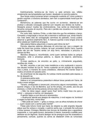 106

    Instintivamente, lembrou-se de Varro, e, pela primeira vez, refletiu
amplamente nas tempestades que haviam desabado no caminho paterno.
    Que forças sobre-humanas teriam conseguido sustentá -lo? como pudera o
genitor suportar o infortúnio doméstico, sem trair a superioridade moral que lhe
conhecera?...
    Rememorou as palavras que lhe ouvira «in ex tremis», detendo-se em
analisar a elevada concepção paternal com respeito aos direitos da mulher...
Desejaria possuir noções tão enobrecedoras, mas sentia -se distanciado de
tamanha conquista do es pírito. Para ele o perdão era covardia e a humil dade
expressava vileza.
    Por outro lado, lembrou Cíntia, a mãe tristo nha que lhe embalara o berço.
Compelia a imaginação a recuar até à meninice e verificava que, ainda mesmo
nos mais belos dias de consagração carinhosa do padrasto, nunca pudera
observar a genitora totalmente feli z. A matrona querida vi vera longos anos de
alma velada por indefinível amargura.
    Não estaria Helena adquirindo o mesmo patri mônio de dor?
    Escutou algumas palavras afetuosas do amo roso par, que a aragem da
noite lhe trazia aos ouvidos, todavia, tal qual procedera Quinto Varro, quando
ainda não era ele Taciano senão um anjo tenro, retrocedeu e procurou a
câmara da filha.
    Blandina abraçou-o, reconfortada, como quem sentisse todos os perigos
dissipados, ante a presença paterna, e, depois de beijá -lo, adormeceu,
tranquila.
    O moço apertou-a, de encontro ao peito, e, in timamente angustiado,
recolheu-se, mudo.
    No leito, recordou o pai com mais insistência e orou suplicando o socorro
dos deuses imortais de sua fé. Tentou sustentar -se em posição de vigilância,
mas a prece, à maneira de suave anestésico, oferecera -lhe brando torpor e
acabou envolvido em pesado sono.
    Ao amanhecer do dia seguinte, foi ruidosa -mente acordado pela esposa, a
fim de despedir-se.
    A caravana partia cedo.
    Helena e os companheiros pretendia m efetuar breve parada em Viena, de
modo a rever amigos.
    Taciano, amargurado e carrancudo, pronunciou alguns monossílabos, mas
quando chegou a vez de Blandina, que se lhe arrojou, em pranto, aos bra ços
ansiosos, o chefe da família pareceu emocio nado e trêmulo.
    —Não me deixe seguir, papai! quero ficar! tenho medo! leve -me para a
vinha! — soluçava a menina, em desespero.
    O genitor beijou-a com ternura e recomendou:
    —Acalma-te! atende aos desejos da mãezinha, o vovô espera -te, bondoso!
a viagem te fará feliz, minha filha!
    —Não pode ser assim — gritou a criança, com os olhos inchados de chorar
—, quem rezará com o senhor pela manhã?
    Fôsse pela tortura moral que trazia da véspera ou pela angústia daquele
adeus que lhe cortava o coração, o patrício sentiu que a emoção lhe sufocava
o tórax opresso. Entregou Blandina aos bra ços de Anacleta que a aguardava,
impaciente, e, num gesto brusco, demandou o interior, buscando a solidão para
desfazer-se em lágrimas. Queria desligar -se da amargura que lhe avassalava o
pensamento, contudo, quando os carros se afastaram entre as rumorosas
 
