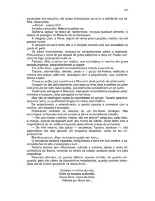 107

saudações dos escravos, ele quase enlouqueceu ao ouvir a estridente voz da
filha, reclamando:
     — Papai!... papaizinho!.
     Iniciada a excursão, Helena inquietou -se.
     Blandina, apesar de todas as repreensões, recusou qualquer alimento. A
beleza da paisagem do Ródano não a interessava.
     A chegada, pois, a Viena, depois de várias preo cupações, realizou-se sob
pesada nuvem.
     A pequena acusava febre alta e o coração pa recia uma ave assustada na
gaiola do peito.
     De olhos inconscientes, revelava -se completamente alheia à realidade.
Pronunciava o nome do pai através de gritos estranhos e dizia ver Plutão num
carro de fogo, procurando roubá -la.
     Teódulo, aflito, chamou um médico, que con siderou a menina em grave
posição orgânica, desaconselhando a viagem.
     Em razão disso, o genitor foi imediatamente instado a socorrê -la.
     Taciano, atormentado, atendeu presto e o gru po de Helena, restituída a
menina aos braços pater nais, prosseguiu sem a pequerrucha, que, contente,
tornou a casa.
     Começou então para o patrício e a filha admi rável período de refazimento.
     Amavam-se tão profundamente, com esse ca rinho doce e perfeito de quem
tudo procura dar sem nada receber, que realmente se bastavam um ao outro.
     Totalmente entregues à Natureza, efetuavam encantadores passeios pelos
vinhedos e bosques, pelas pastagens e charnecas.
     Mas não se restringiam agora às caminhadas no campo. Taciano adquirira
pequeno barco, no qual faziam longas incursões pelo Ródano.
     De entendimento a entendimento, o genitor pas sou a conversar com a
menina, com respeito à educação.
     Precisavam contratar os serviços de um pro fessor condigno. Não
encontrava na fazenda ne nhum escravo à altura de semelhante trabalho.
     — Por que motivo o senhor mesmo não me ensina? perguntou, certa feita,
a criança, quando navegavam além dos muros da cidade, encan tados com a
magnificência do rio, então enriquecido pelas últimas cheias da primavera.
     — De mim mesmo, não posso — esclareceu Taciano, bondoso —, não
saberíamos nós dois garantir um programa disciplinar, como se faz im -
prescindível.
     Blandina parou o olhar, no soberbo quadro em torno...
     O crepúsculo descera vagaroso, mergulhando a terra em leve sombra, e as
constelações no alto começavam a luzir...
     Taciano remava sem dificuldades, subindo a corrente, desde o ponto de
confluência do Saona, tornando ao centro da cidade, auxiliado pelas vira ções
vespertinas.
     Pareciam absortos, no grande silêncio, apenas cortado, de quando em
quando, pelo vôo célere de passarinh os retardatários, quando ouviram avelu -
dada voz de mulher gorjeando na ribeira do rio...

                          Estrelas — ninhos da vida,
                         Entre os espaços profundos,
                         Novos lares, novos mundos,
                           Velados por tênue véu ...
 