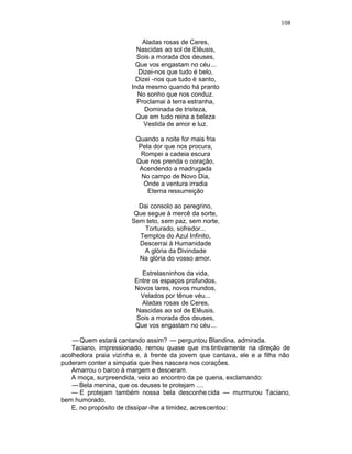 108

                           Aladas rosas de Ceres,
                         Nascidas ao sol de Elêusis,
                         Sois a morada dos deuses,
                         Que vos engastam no céu ...
                          Dizei-nos que tudo é belo,
                         Dizei -nos que tudo é santo,
                       Inda mesmo quando há pranto
                         No sonho que nos conduz.
                         Proclamai à terra estranha,
                            Dominada de tristeza,
                         Que em tudo reina a beleza
                            Vestida de amor e luz.

                        Quando a noite for mais fria
                         Pela dor que nos procura,
                          Rompei a cadeia escura
                        Que nos prenda o coração,
                         Acendendo a madrugada
                          No campo de Novo Dia,
                           Onde a ventura irradia
                            Eterna ressurreição

                         Dai consolo ao peregrino,
                        Que segue à mercê da sorte,
                       Sem teto, sem paz, sem norte,
                           Torturado, sofredor...
                         Templos do Azul Infinito,
                         Descerrai à Humanidade
                           A glória da Divindade
                         Na glória do vosso amor.

                          Estrelasninhos da vida,
                        Entre os espaços profundos,
                        Novos lares, novos mundos,
                         Velados por tênue véu...
                          Aladas rosas de Ceres,
                        Nascidas ao sol de Elêusis,
                        Sois a morada dos deuses,
                        Que vos engastam no céu ...

    — Quem estará cantando assim? — perguntou Blandina, admirada.
   Taciano, impressionado, remou quase que ins tintivamente na direção de
acolhedora praia vizinha e, à frente da jovem que cantava, ele e a filha não
puderam conter a simpatia que lhes nascera nos corações.
   Amarrou o barco à margem e desceram.
   A moça, surpreendida, veio ao encontro da pe quena, exclamando:
    — Bela menina, que os deuses te protejam ....
   — E protejam também nossa bela desconhe cida — murmurou Taciano,
bem humorado.
   E, no propósito de dissipar -lhe a timidez, acrescentou:
 