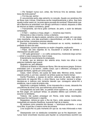 109

    — Por Serápis! nunca ouvi, antes, tão formo so hino às estrelas. Quem
teceu tão lindo poema?
    — Foi meu pai, senhor.
    O excursionista sentiu algo estranho no cora ção. Aquela voz penetrava -lhe
as fibras mais íntimas. Enterneceu-se-lhe inexplicavelmente a alma. Que faria
aquela mulher assim só, na praia agora povoada de sombras? Observando que
ela e Blandina se entendiam num abr aço carinhoso e natural, esqueceu a idéia
de retornar ao batel e considerou, gentil:
    — Francamente, ser-me-ia grato conhecer, de perto, o autor da delicada
composição.
    — É fácil — explicou a moça, alegre —, moramos aqui mesmo.
    Oferecendo a mão à menina, t omou a dianteira.
    O trio, depois de alguns passos, penetrou uma casa singela, em cuja peça
mais importante, uma sala acanhada e desconfortável, um velho, à cla ridade
de duas tochas, consertava precioso alaúde.
    Diversos instrumentos musicais amontoavam -se no recinto, revelando a
profissão do dono da casa.
    Desajeitada, a jovem apresentou os recém -chegados, explicando:
    — Papai, são dois viajantes do rio. Escutaram a canção às estrelas e
interessaram-se pelo autor.
    — Oh! quão generosos! — e o velho acrescentou, mostrando largo sorriso:
— entrai! a casa é pequenina, mas é vossa.
    Entendimento reconfortante foi entabulado.
    O ancião, que se abeirava dos setenta anos, trazia nos olhos e nas
palavras irradiante vigor juvenil.
    Biografou-se, sem afetação.
    Chamava-se Basílio e nascera em Roma, filho de escravos gregos. Embora
endividado com o ex-senhor, Jubélio Carpo, que o alforriara, prosseguia na
posição de liberto, agindo por conta própria.
    Carpo, nobre romano, era quase da idade dele. Meninos ainda, haviam
crescido juntos, e, por isso, casaram -se ambos quase ao mesmo tempo.
    Cecília Prisciliana, a esposa do senhor, adoe cera de peste, logo após o
nascimento do segundo filho, e Júnia Glaura, sua mulher, escrava e amiga,
devotara-se à matrona com tamanho desvelo que conseguira salvar-lhe a
existência, mas à custa da própria vida.
    Adquirindo a perigosa moléstia, Jú nia impusera-lhe a viuvez, deixando-lhe
uma filhinha de nome Lívia, que sobreviveu pouco tempo.
    Compadecidos da sorte dele, os patrões eman ciparam-no, sob a condição
de lhes pagar, em qualquer tempo, os pesados débitos que contraíra, para
socorrer os familiares.
    Todavia, não pudera prosseguir em Roma, onde tantas recordações
dolorosas lhe martirizavam o espírito.
    Desgostoso, retirara-se para a ilha de Cipro, onde passara muitos anos,
mergulhado em estudos filosóficos, buscando fugir de si mesmo.
    Ali recebera como presente dos deuses — acentuava sorridente — a sua
nova filha, à qual deu o mesmo nome da primeira.
     Lívia surgira-lhe no justo momento em que se via mais infortunado e mais
só.
     Desesperado com os obstáculos constantes que se lhe deparavam, sem
nunca haver encontrado recursos para liquidar os compromissos econômi cos
 