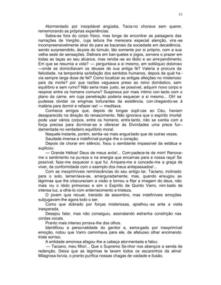11

     Atormentado por insopitável angústia, Tacia no chorava sem querer,
rememorando as próprias experiências.
     Sabia-se fora do corpo físico, mas longe de encontrar as paisagens das
narrações de Vergílio, cuja leitura lhe merecera especial atenção, vira -se
incompreensivelmente atraí do para as bacanais da sociedade em decadência,
sendo surpreendido, de pois do túmulo, tão somente por si próprio, com a sua
velha sede de sensações. Delirara em ban quetes e jogos, sorvera o prazer em
todas as taças ao seu alcance, mas rendia -se ao tédio e ao arrependimento.
Em que se resumia a vida? — perguntava a si mesmo, em solilóquio doloroso
—onde se domiciliavam os deuses de sua antiga fé? Valeria a procura da
felicidade, na temporária satisfação dos sentidos humanos, depois da qual ha -
via sempre larga dose de fel? Como localizar as antigas afeições no misterioso
país da morte? por que razões vagueava preso ao reino doméstico, sem
equilíbrio e sem rumo? Não seria mais justo, se possível, adquirir novo corpo e
respirar entre os homens comuns? Suspirava por mais íntimo con tacto com o
plano da carne, em cuja penetração poderia esquecer a si mesmo... Oh! se
pudesse olvidar os enigmas torturantes da existência, con chegando-se à
matéria para dormir e refazer -se! — meditava.
     Conhecia amigos que, depois de longas súpli cas ao Céu, haviam
desaparecido na direção do renascimento. Não ignorava que o espírito imortal
pode usar vários corpos, entre os homens; entre tanto, não se sentia com a
força precisa para dominar-se e oferecer às Divindades uma prece fun -
damentada no verdadeiro equilíbrio moral.
     Naquele instante, porém, sentia -se mais angustiado que de outras vezes.
     Saudade imensa e indefinível pungia -lhe o coração.
     Depois de chorar em silêncio, fixou o semblante impassível da estátua e
suplicou:
     — Grande Hélios! Deus de meus avós!... Com padece-te de mim! Renova-
me o sentimento na pu reza e na energia que encarnas para a nossa raça! Se
possível, faze-me esquecer o que fui. A mpara-me e concede-me a graça de
viver, de conformidade com o exemplo dos meus antepassados!...
     Com as inexprimíveis reminiscências do seu antigo lar, Taciano, inclinado
para o solo, lamentava-se, amarguradamente; mas, quando enxugou as
lágrimas que lhe obscureciam a visão e tornou a fitar a imagem do deus, não
mais viu o ídolo primoroso e sim o Espírito de Quinto Varro, nim bado de
intensa luz, a olhá-lo com enternecimento e tristeza.
     O jovem quis recuar, transido de assombro, mas indefiníveis emoções
subjugavam-lhe agora todo o ser.
     Como que dobrado por forças misteriosas, ajoelhou -se ante a visita
inesperada.
     Desejou falar, mas não conseguiu, assinalando estranha constrição nas
cordas vocais.
     Pranto mais intenso jorrava -lhe dos olhos.
     Identificou a personalidade do genitor e, esma gado por inexprimível
emoção, notou que Varro caminhava para ele, de afetuoso olhar encimando
triste sorriso.
     A entidade amorosa afagou -lhe a cabeça atormentada e falou:
      — Taciano, meu filho!... Que o Supremo Se nhor nos abençoe a senda de
redenção. Deixa que as lágrimas te lavem todos os escaninhos da alma!
Milagrosa lixívia, o pranto purifica nossas chagas de vaidade e ilusão.
 