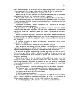 110

que o prendiam à casa do amo, dispunha -se a aguardar a morte, quando o Céu
lhe enviara a nova filhinha, por milagrosa via, refazendo -lhe as esperanças.
     Desde então, investira-se de nova coragem para lutar.
     Rearticulou as próprias energias para o tra balho e reassumiu as atividades
rotineiras de um homem com problemas mensais a resolver.
     Restaurando instrumentos musicais, na profis são de afinador, reconheceu
que na ilha os rendimentos não responderiam aos novos encargos e, por isso,
transferiu-se para Massília, onde encontrou serviço farto e adequados recursos
para educar a menina.
     Dissabores numerosos, porém, compeliram -no a mudar-se e escolhera
Lião para seu novo campo de ação.
     Surpreendera-se diante da grande quantidade de harpas, alaúdes e cítaras
a reclamarem reajuste e, satisfeito com as novas perspectivas de melhoria
econômica, achava-se na cidade, havia seis meses, reorganizando o próprio
caminho.
     Basílio falava com segurança e brandura, mas notava -se na voz dele algo
de dolorido que não chegava a exteriorizar -se. Chagas invisíveis de so frimento
transpareciam-lhe da palavra vazada em risonha compreensão, mas tocada de
leve amargura.
     O patrício animado e alegre encorajou -o, fazendo-lhe sentir novos
horizontes de trabalho.
     Possuía muitos amigos e conseguir -lhe-ia rendosos serviços.
     Para amenizar o ambiente que se anuviara demasia do com os temas
inquietantes da vida co mum, Lívia atendeu a um pedido paterno, exe cutando
alguns números de harpa que Taciano e Blandina ouviram, encantados.
     A pequena, enlevada, aquietara -se meiga e silenciosa e o filho de Quinto
Varro, como que transp ortado a diferentes regiões, divagava, através de
múltiplas reminiscências, mal contendo o pranto de emotividade que lhe
assomava aos olhos.
     Rememorou todos os dias do pretérito, ten tando lembrar onde e como vira
em algum lugar e em algum tempo o ancião q ue o fitava, bondoso, e a jovem
que cantava com a voz misturada de alegria e de dor, mas debalde... Guardava
a impressão de conhecê-los e amá-los, mas a memória negava -se a identificá-
los no tempo.
     Lívia calara-se, mas o visitante prosseguiu absorto, pens ando, pensando...
     Foi Blandina quem lhe interrompeu as refle xões, inquirindo, carinhosa:
     — Papai, o senhor não acha que Lívia poderia ser minha professora?
     Um sorriso geral desabrochou na sala pobre.
     A idéia foi jubilosamente aceita.
     E naquela noite, quando o adeus se fêz sentir, revestido de compreensão e
ternura Taciano afastou-se, renovado. Esquecera as lutas e os proble mas do
próprio destino, qual se houvera sorvido milagroso néctar dos deuses.
     O coração do patrício, antes taciturno e an gustiado, parecia reviver.
 