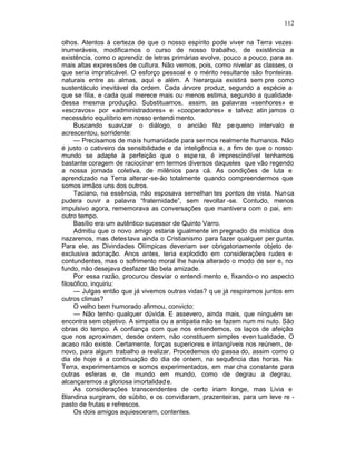 112

olhos. Atentos à certeza de que o nosso espírito pode viver na Terra vezes
inumeráveis, modificamos o curso de nosso trabalho, de existência a
existência, como o aprendiz de letras primárias evolve, pouco a pouco, para as
mais altas expressões de cultura. Não vemos, pois, como nivelar as classes, o
que seria impraticável. O esforço pessoal e o mérito resultante são fronteiras
naturais entre as almas, aqui e além. A hierarquia existirá sem pre como
sustentáculo inevitável da ordem. Cada árvore produz, segundo a espécie a
que se filia, e cada qual merece mais ou menos estima, segundo a qualidade
dessa mesma produção. Substituamos, assim, as palavras «senhores» e
«escravos» por «administradores» e «cooperadores» e talvez atin jamos o
necessário equilíbrio em nosso entendi mento.
     Buscando suavizar o diálogo, o ancião fêz pe queno intervalo e
acrescentou, sorridente:
     — Precisamos de mais humanidade para sermos realmente humanos. Não
é justo o cativeiro da sensibilidade e da inteligência e, a fim de que o nosso
mundo se adapte à perfeição que o espe ra, é imprescindível tenhamos
bastante coragem de raciocinar em termos diversos daqueles que vão regendo
a nossa jornada coletiva, de milênios para cá. As condições de luta e
aprendizado na Terra alterar -se-ão totalmente quando compreendermos que
somos irmãos uns dos outros.
     Taciano, na essência, não esposava semelhan tes pontos de vista. Nun ca
pudera ouvir a palavra “fraternidade”, sem revoltar -se. Contudo, menos
impulsivo agora, rememorava as conversações que mantivera com o pai, em
outro tempo.
     Basílio era um autêntico sucessor de Quinto Varro.
     Admitiu que o novo amigo estaria igualmente im pregnado da mística dos
nazarenos, mas detes tava ainda o Cristianismo para fazer qualquer per gunta.
Para ele, as Divindades Olímpicas deveriam ser obrigatoriamente objeto de
exclusiva adoração. Anos antes, teria explodido em considerações rudes e
contundentes, mas o sofrimento moral lhe havia alterado o modo de ser e, no
fundo, não desejava desfazer tão bela amizade.
     Por essa razão, procurou desviar o entendi mento e, fixando-o no aspecto
filosófico, inquiriu:
     — Julgas então que já vivemos outras vidas? q ue já respiramos juntos em
outros climas?
     O velho bem humorado afirmou, convicto:
     — Não tenho qualquer dúvida. E assevero, ainda mais, que ninguém se
encontra sem objetivo. A simpatia ou a antipatia não se fazem num mi nuto. São
obras do tempo. A confiança com que nos entendemos, os laços de afeição
que nos aproximam, desde ontem, não constituem simples even tualidade, O
acaso não existe. Certamente, forças superiores e intangíveis nos reúnem, de
novo, para algum trabalho a realizar. Procedemos do passa do, assim como o
dia de hoje é a continuação do dia de ontem, na sequência das horas. Na
Terra, experimentamos e somos experimentados, em mar cha constante para
outras esferas e, de mundo em mundo, como de degrau a degrau,
alcançaremos a gloriosa imortalidad e.
     As considerações transcendentes de certo iriam longe, mas Livia e
Blandina surgiram, de súbito, e os convidaram, prazenteiras, para um leve re -
pasto de frutas e refrescos.
     Os dois amigos aquiesceram, contentes.
 