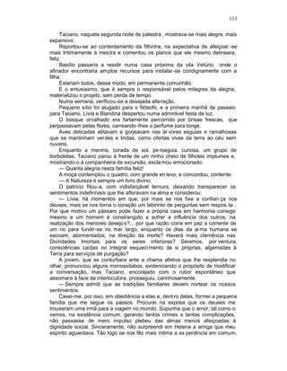 113

     Taciano, naquela segunda noite de palestra , mostrava-se mais alegre, mais
expansivo.
     Reportou-se ao contentamento da filhinha, na expectativa de afeiçoar -se
mais Intimamente à mes tra e comentou os planos que ele mesmo delineara,
feliz.
     Basílio passaria a residir numa casa próxima da vila Vetúrio, onde o
afinador encontraria amplos recursos para instalar -se condignamente com a
filha.
     Estariam todos, desse modo, em permanente comunhão.
     E o entusiasmo, que é sempre o responsável pelos milagres da alegria,
materializou o projeto, sem perda de tempo.
     Numa semana, verificou-se a desejada alteração.
     Pequeno sítio foi alugado para o filósofo, e a primeira manhã de passeio
para Taciano, Lívia e Blandina despertou numa admirável festa de luz.
     O bosque orvalhado era fartamente percorrido por brisas frescas, que
perpassavam pelas flores, carreando -lhes o perfume para longe.
     Aves delicadas atitavam e gorjeavam nas ár vores esguias e ramalhosas
que se mantinham verdes e lindas, como ofertas vivas da terra ao céu sem
nuvens.
     Enquanto a menina, corada de sol, pe rseguia, curiosa, um grupo de
borboletas, Taciano parou à frente de um ninho cheio de filhotes implumes e,
mostrando-o à companheira de excursão, excla mou emocionado:
     — Quanta alegria nesta família feliz!
     A moça contemplou o quadro, com grande en levo, e concordou, contente:
     — A Natureza é sempre um livro divino.
     O patrício fitou-a, com indisfarçável ternura, deixando transparecer os
sentimentos indefiníveis que lhe afloravam na alma e considerou:
     — Lívia, há momentos em que, por mais se nos fixe a confian ça nos
deuses, mais se nos torna o coração um labirinto de perguntas sem respos ta...
Por que motivo um pássaro pode fazer a própria casa em harmonia consigo
mesmo e um homem é constrangido a sofrer a influência dos outros, na
realização dos menores desejo s?... por que razão corre em paz a corrente de
um rio para fundir-se no mar largo, enquanto os dias da al ma humana se
escoam, atormentados, na direção da morte? Haverá mais clemência nas
Divindades Imortais para os seres inferiores? Seremos, por ventura,
consciências caídas no integral esqueci mento de si próprias, algemadas à
Terra para serviços de purgação?
     A jovem, que se conturbara ante a chama afetiva que lhe resplendia no
olhar, pronunciou alguns monossílabos, evidenciando o propósito de modificar
a conversação, mas Taciano, encorajado com o rubor espontâneo que
assomara à face da interlocutora, prosseguiu, carinhosamente:
     — Sempre admiti que as tradições familiares devem nortear os nossos
sentimentos.
     Casei-me, por isso, em obediência a elas e, dent ro delas, formei a pequena
família que me segue os passos. Procurei na esposa que os deuses me
trouxeram uma irmã para a viagem no mundo. Supunha que o amor, tal como o
vemos, na existência comum, gerando tantos crimes e tantas complicações,
não passasse de mero impulso plebeu das almas menos afeiçoadas à
dignidade social. Sinceramente, não surpreendi em Helena a amiga que meu
espírito aguardava. Tão logo se nos fêz mais íntima a ex periência em comum,
 
