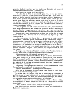 114

percebi a distância moral em que nos situávamos. Contu do, nela encontrei
amorosa mãe para minhas filhas e conformei -me.
     O moço esboçou amargo sorriso e continuou:
     — A vida não foi feita de encomenda para nós, de vez que somos
subordinados dela, com o dever de aproveitar -lhe as lições. Cerrei, assim, as
portas do ideal e passei a existir, como tantos outros existem, apagando em
mim mesmo qualquer despertamento do coração. Agora, porém, que nos
vimos, tenho noites mal dormidas... Penso em al guma surpresa da sorte que
me faculte a felicidade de aproximar -me de ti, com liberdade bastante pa ra
oferecer-te o que tenho... É pouco, bem sei. Mas é o coração inteiro que deseja
restaurar-se para ver-te feliz.
     Tenho imaginado uma vida nos sa, essencialmente nossa, a distância deste
sítio, onde muitas recordações aflitiv as me vergastam a alma... Levaríamos
conosco Blandina e teu pai, afastando -nos de tudo o que possa alterar o ritmo
de nossa ventura. Mas seria justo imaginar um plano tão arrojado sem ouvir -te?
     O moço fitou-a com enternecimento, ansioso por verificar -lhe o estado
dalma, notando-lhe a ternura nos olhos marejados de lágrimas que não
chegavam a cair.
     — Conhecemo-nos, há alguns dias — prosseguiu o moço romano,
sensibilizado -, entretanto, guardo a impressão de que somos velhos amigos...
Minha esposa e a primogênita, que se afinam imen samente uma com a outra,
demorar-se-ão largo tempo em Roma... Não desejo acusá -las de ingratidão,
mas tenho razões para supor que ambas não registrariam, por muito tempo, a
ausência de Blandina e a minha própria ausencia... Som os, em casa, duas
pessoas colocadas à margem... Tenho refle tido, pois, na possibilidade de uma
renovação...
     Não julgas possível a nossa felicidade em outra parte? Abandonaríamos as
Gálias e procuraríamos uma terra diferente, na Ásia ou na África...
     Relanceando o olhar pelo arvoredo farto, continuou:
     — Esta herdade, não obstante a beleza de que se reveste, é o túmulo das
mais belas esperanças de minha mocidade... Um sopro de morte aqui me
transformou o destino... Há momentos em que desejaria incendiar os bo sques,
destruir as plantações, derrubar o palácio e dispersar os servos para arrancar
um novo mundo de minha própria solidão, todavia, quem, por mais poderoso,
fará realmente o que deseja?
     Contemplou a filha adotiva do filósofo, com intraduzível esperança a fluir-
lhe do olhar, e tomando-lhe, de leve, a destra, rogou:
     - Que me dizes de tantas e tão amargurosas confidências?
     Lívia, que a ruborização do rosto fizera mais singular e mais linda,
respondeu com tristeza e simplicidade:
     — Taciano, meu pai costuma dizer que as almas capazes de tecerem a
perfeita ventura conjugal habitualmente se encontram tarde demais. Quando
não são surpreendidas pela morte que as separa em plena alegria, são detidas
por insolúveis compromissos que lhes inibem a aproximação...
     — Mas meu casamento não é obstáculo intrans ponível — atalhou o moço,
algo perturbado —; Helena desvencilhar-se-ia de mim, como quem se livrasse
de um fardo.
     A moça, contudo, embora serena, acentuou com amargura:
     — O grilhão não pesa, entretanto, somente nu ma das conchas da balança.
Eu também sou casada...
 