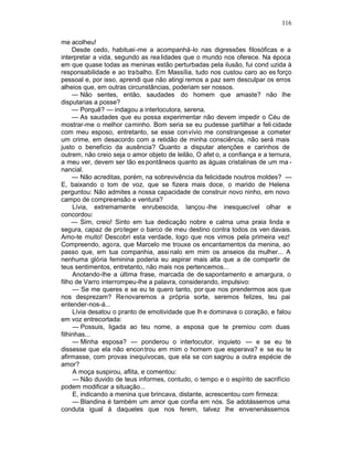 116

me acolheu!
     Desde cedo, habituei-me a acompanhá-lo nas digressões filosóficas e a
interpretar a vida, segundo as rea lidades que o mundo nos oferece. Na época
em que quase todas as meninas estão perturbadas pela ilusão, fui cond uzida à
responsabilidade e ao trabalho. Em Massília, tudo nos custou caro ao es forço
pessoal e, por isso, aprendi que não atingi remos a paz sem desculpar os erros
alheios que, em outras circunstâncias, poderiam ser nossos.
     — Não sentes, então, saudades do homem que amaste? não lhe
disputarias a posse?
     — Porquê? — indagou a interlocutora, serena.
     — As saudades que eu possa experimentar não devem impedir o Céu de
mostrar-me o melhor caminho. Bom seria se eu pudesse partilhar a feli cidade
com meu esposo, entretanto, se esse con vívio me constrangesse a cometer
um crime, em desacordo com a retidão de minha consciência, não será mais
justo o benefício da ausência? Quanto a disputar atenções e carinhos de
outrem, não creio seja o amor objeto de leilão, O afet o, a confiança e a ternura,
a meu ver, devem ser tão es pontâneos quanto as águas cristalinas de um ma -
nancial.
     — Não acreditas, porém, na sobrevivência da felicidade noutros moldes? —
E, baixando o tom de voz, que se fizera mais doce, o marido de Helena
perguntou: Não admites a nossa capacidade de construir novo ninho, em novo
campo de compreensão e ventura?
     Lívia, extremamente enrubescida, lançou -lhe inesquecível olhar e
concordou:
     — Sim, creio! Sinto em tua dedicação nobre e calma uma praia linda e
segura, capaz de proteger o barco de meu destino contra todos os ven davais.
Amo-te muito! Descobri esta verdade, logo que nos vimos pela primeira vez!
Compreendo, agora, que Marcelo me trouxe os encantamentos da menina, ao
passo que, em tua companhia, assi nalo em mim os anseios da mulher... A
nenhuma glória feminina poderia eu aspirar mais alta que a de compartir de
teus sentimentos, entretanto, não mais nos pertencemos...
     Anotando-lhe a última frase, marcada de de sapontamento e amargura, o
filho de Varro interrompeu-lhe a palavra, considerando, impulsivo:
     — Se me queres e se eu te quero tanto, por que nos prendermos aos que
nos desprezam? Renovaremos a própria sorte, seremos felizes, teu pai
entender-nos-á...
     Lívia desatou o pranto de emotividade que lh e dominava o coração, e falou
em voz entrecortada:
     — Possuis, ligada ao teu nome, a esposa que te premiou com duas
filhinhas...
     — Minha esposa? — ponderou o interlocutor, inquieto — e se eu te
dissesse que ela não encon trou em mim o homem que esperava? e se eu te
afirmasse, com provas inequívocas, que ela se con sagrou a outra espécie de
amor?
     A moça suspirou, aflita, e comentou:
     — Não duvido de teus informes, contudo, o tempo e o espírito de sacrifício
podem modificar a situação...
     E, indicando a menina que brincava, distante, acrescentou com firmeza:
     — Blandina é também um amor que confia em nós. Se adotássemos uma
conduta igual à daqueles que nos ferem, talvez lhe envenenássemos
 