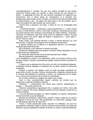 117

irremediavelmente o coração. De que nos valeria arrebatá -la aos braços
maternos? Estaria presa, em espírito, a estas árvores da sua primeira in -
fância... A separação lhe faria ver uma heroína inolvidável na mãezinha que
lançaríamos com o nosso gesto ao menosprezo, e a devoção que
desejariamos dela receber, pura e simples, provavel mente estaria transformada
em desconfiança e dor... Se algum dia deve provar o fel da verdade, que o
cálice de angústia lhe seja imposto por outras mãos...
    Taciano fitou a pequena, de longe, e calou -se, de voz embargada pela
comoção.
    — Estaremos juntos! — esclareceu a moça reanimando -o — o amor, acima
de tudo, é entendimento, carinho, comunhão, confiança, manifesta ção da alma
que pode perdurar sem qualquer com promisso de ordem material... Encontrar -
nos-emos em Blandina, que será nosso ponto de referência afetiva, Os dias
passarão sobre nós como vagas de beleza e esperança e... quem sabe o
futuro? Talvez o tempo.
    Antes, porém, que pudesse terminar a frase, a menina alcançou -os, com
belo sorriso, a oferecer -lhes soberbo ramo de gerânios encarnados.
    O genitor refugiou-se no silêncio e a pequenina dominou a conversação,
contando graciosas aven turas.
    Dai a instantes, o trio retomava o caminho de volta.
    No átrio da modesta casa que passara a ha bitar, Basílio aguardava-os com
visíveis sinais de impaciência.
    Em reduzidas palavras deu conta da preocupa ção que o afligia.
    Marcelo aparecera, inesperadamente.
Lívia empalideceu e tentou, com delicadeza, evitar um encontro entre os dois
homens; todavia, Taciano, de semblante nublado, resolveu entrar e conhecê -lo,
de perto.
     O rapaz, que se abeirava dos trinta anos, era alto, de compleição elegante,
mostrando formosa cabeleira a emoldurar -lhe os olhos móveis na fisio nomia
enigmática.
     Abraçou a esposa, com alegria, como se nada houvesse acontecido de
grave entre os dois, e saudou Taciano, efusivamente, chegando a desconcer tá-
lo. Parecia até satisfeito em observar a mulher, em companhia de um amigo
novo, como quem se aliviava de um fardo na consciência.
     Em minutos, relacionou o objetivo da viagem que o trazia.
     Viera a Lião, acompanhando alguns cantores de renome que se
destinavam a grandes exibições artísticas.
     Entretanto — acrescentava ele, talvez para prevenir indiretamente a
esposa —, não podia demorar-se.
     Diversos companheiros aguardavam -lhe o regresso em Viena. Uma bela
festa em casa de Tito Fúlvio, abastado patrício de suas relações, compe lia-o a
retorno imediato.
     O pai de Blandina percebeu no recém -chegado um espírito inteiramente
diverso da família a que se afeiçoara.
     Marcelo era turbulento, exibicionista, palrad or. Dava a idéia de um menino
inteligente a brincar de viver. Não apresentava, no verbo fácil, qualquer frase
que denotasse madureza de racio cínio.
     Trazia a mente apaixonada pelos assuntos do anfiteatro, do qual era
frequentador inveterado. Sabia o númer o de feras enclausuradas nas jaulas de
Massília, quantos gladiadores podiam ali brilhar na arena e quantas bailarinas
 
