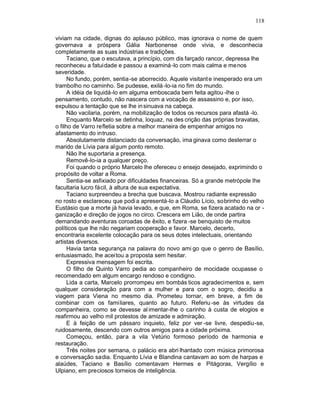118

viviam na cidade, dignas do aplauso público, mas ignorava o nome de quem
governava a próspera Gália Narbonense onde vivia, e desconhecia
completamente as suas indústrias e tradições.
      Taciano, que o escutava, a princípio, com dis farçado rancor, depressa lhe
reconheceu a fatuidade e passou a examiná -lo com mais calma e me nos
severidade.
      No fundo, porém, sentia-se aborrecido. Aquele visitant e inesperado era um
trambolho no caminho. Se pudesse, exilá -lo-ia no fim do mundo.
      A idéia de liquidá-lo em alguma emboscada bem feita agitou -lhe o
pensamento, contudo, não nascera com a vocação de assassino e, por isso,
expulsou a tentação que se lhe in sinuava na cabeça.
      Não vacilaria, porém, na mobilização de todos os recursos para afastá -lo.
      Enquanto Marcelo se detinha, loquaz, na des crição das próprias bravatas,
o filho de Varro refletia sobre a melhor maneira de empenhar amigos no
afastamento do intruso.
      Absolutamente distanciado da conversação, ima ginava como desterrar o
marido de Lívia para al gum ponto remoto.
      Não lhe suportaria a presença.
      Removê-lo-ia a qualquer preço.
      Foi quando o próprio Marcelo lhe ofereceu o ensejo desejado, exprimindo o
propósito de voltar a Roma.
      Sentia-se asfixiado por dificuldades financeiras. Só a grande metrópole lhe
facultaria lucro fácil, à altura de sua expectativa.
      Taciano surpreendeu a brecha que buscava. Mostrou radiante expressão
no rosto e esclareceu que podi a apresentá-lo a Cláudio Lício, sobrinho do velho
Eustásio que a morte já havia levado, e que, em Roma, se fizera acatado na or -
ganização e direção de jogos no circo. Crescera em Lião, de onde partira
demandando aventuras coroadas de êxito, e fizera -se benquisto de muitos
políticos que lhe não negariam cooperação e favor. Marcelo, decerto,
encontraria excelente colocação para os seus dotes intelectuais, orientando
artistas diversos.
      Havia tanta segurança na palavra do novo ami go que o genro de Basílio,
entusiasmado, lhe aceitou a proposta sem hesitar.
      Expressiva mensagem foi escrita.
      O filho de Quinto Varro pedia ao companheiro de mocidade ocupasse o
recomendado em algum encargo rendoso e condigno.
      Lida a carta, Marcelo prorrompeu em bombás ticos agradecimentos e, sem
qualquer consideração para com a mulher e para com o sogro, decidiu a
viagem para Viena no mesmo dia. Prometeu tornar, em breve, a fim de
combinar com os familiares, quanto ao futuro. Referiu -se às virtudes da
companheira, como se devesse al imentar-lhe o carinho à custa de elogios e
reafirmou ao velho mil protestos de amizade e admiração.
      E à feição de um pássaro inquieto, feliz por ver -se livre, despediu-se,
ruidosamente, descendo com outros amigos para a cidade próxima.
      Começou, então, para a vila Vetúrio formoso período de harmonia e
restauração.
      Três noites por semana, o palácio era abri lhantado com música primorosa
e conversação sadia. Enquanto Lívia e Blandina cantavam ao som de harpas e
alaúdes, Taciano e Basílio comentavam Hermes e Pitágoras, Vergílio e
Ulpiano, em preciosos torneios de inteligência.
 