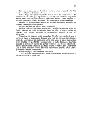 119

    Semanas e semanas de felicidade corriam, cé leres, quando Teódulo
regressou à herdade, trazen do notícias.
    Helena dirigia ao esposo longa carta, comuni cando-lhe a determinação de
permanecer em Roma, por alguns meses, não só para satisfazer ao genitor
doente, como também para solucionar o problema da filha. Galba, fatigado de
prazeres, parecia disposto a desposar Lucila. Era simples questão de tempo.
    Taciano não prestou maior atenção ao assunto e passou a dispensar ao
preposto de Opilio glacial tratamento.
    Teódulo percebeu-lhe a frieza e jurou vingar -se.
    Astuto e malicioso, compreendeu que entre o marido de Helena e a filha de
Basílio existiam os mais entranhados laços de afeto e imagino u-lhes as
relações mais íntimas, segundo os pensamentos escuros de que se
alimentava.
    Absteve-se de qualquer visita pessoal ao filó sofo, mas, ciente de que o
velho e a jovem se ausentavam de casa, uma noite por semana, com destino
ignorado, acompanhou-os, sutilmente, certa feita, vindo a saber que ambos
eram cristãos, frequentando, discretamente, o culto detestado. Guar dou
segredo e entrou em regime de grande reserva e não menor isolamento,
apenas comunicando a Taciano que trazia ordens de Vetúrio para v iajar entre
Lião e Roma, enquanto Helena estivesse no domicílio paterno, tantas vezes
quantas se fizessem necessárias.
    A vida prosseguia sem surpresa e sem saltos.
    O filho de Varro, novamente feliz, não suspei tava que a dor lhe sitiava o
destino, com dureza implacável.
 