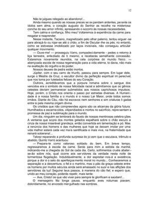 12

     Não te julgues relegado ao abandono!...
     Ainda mesmo quando as nossas preces se ex pandam ardentes, perante os
ídolos sem alma, o coração augusto do Senhor as recolhe na misteriosa
concha do seu amor infinito, apressando o socorro às nossas necessidades.
     Tem calma e confiança, filho meu! Voltaremos à experiência da carne para
resgatar e reaprender.
     Nesse instante, Taciano, magnetizado pelo olhar paterno, tentou erguer -se
para abraçá-lo ou rojar-se até o chão, a fim de Oscular -lhe os pés; no entanto,
como se estivesse imobilizado por laços invisíveis, não conseguiu articular
qualquer movimento.
     — Ouve-me! — prosseguiu Varro, compadeci damente - pedes o retorno à
liça terrestre, entediado de ti mesmo, e receberás semelhante concessão.
Estaremos novamente reunidos, na cela corpórea do mundo físico —
abençoada escola de nossa regeneração para a vida eterna, to davia, não mais
na exaltação do orgulho e do poder.
     Nossos deuses de pedra estão mortos.
     Júpiter, com o seu carro de triunfo, passou para sempre. Em lugar dele,
surge o Mestre da Cruz, o escultor divino da perfeição espiritual im perecível,
que nos toma por tutelados felizes do seu Coração.
     Outrora, acreditávamos que a púrpura romana sobre o sangue dos
vencidos era o símbolo de nossa felicidade racial e admitíamos que os gênios
celestes deviam permanecer submetidos aos nossos caprichosos impulsos.
Hoje, porém, o Crísto nos orienta o passo por estradas diversas. A Humani -
dade é a nossa família e o mundo é o nosso Lar Maior, onde todos somos
irmãos. Diante do Céu, não há escravos nem senhores e sim criaturas li gadas
entre si pela mesma origem divina.
     Os cristãos que não compreendes agora são os alicerces da glória futura.
Humilhados e escarnecidos, vilipendiados e mortos no sacrifício, repre sentam a
promessa de paz e sublimação para o mundo.
     Um dia, ninguém se lembrará do fausto de nossas mentirosas celebra ções.
A ventania que sopra dos montes gelados espalhará sobre o chão escuro a
cinza de nossa miserável grandeza, então convertida em lamentação e pó. Mas
a renúncia dos homens e das mulheres que hoje se deixam imolar por uma
vida melhor estará cada vez ma is santificada e mais viva, na fraternidade que
reinará soberana!...
     Talvez reparando a profunda surpresa do jo vem que o escutava, trêmulo e
abatido, Quinto Varro acentuou:
     — Prepara-te como valoroso soldado do bem. Em breve tempo,
regressaremos à escola da carne. Serás para mim a estrela da manhã,
indicando-me a chegada do Sol de cada dia. Certo, sofrimentos cruéis abater -
se-ão sobre nós, qual ocorre aos ser vidores da verdade nesta noite de
tormentosa flagelação. Indubitàvelmente, a dor espreitar -nos-á a existência,
porque a dor é o selo do aperfeiçoa mento moral no mundo... Conheceremos a
separação e a desventura, o fel e o martírio, mas o pão da graça celeste entre
os homens por muitos sécu los ainda será amassado no suor e nas aflições dos
servidores da luz! Seguirei teus passos, à maneira do cão fiel, e espero que,
unido ao meu coração, poderás repetir, mais tarde:
     — Ave, Cristo! os que vão viver para sempre te glorificam e saúdam!...
     O mensageiro fêz longa pausa, enquanto aves noturnas piavam,
doloridamente, no arvoredo mer gulhado nas sombras.
 