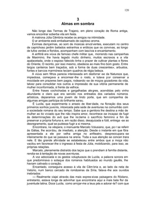 120


                                  3
                           Almas em sombra
     Não longe das Termas de Trajano, em pleno coração de Roma antiga,
vamos encontrar soberba vila em festa.
     A matrona Júlia Cêmbria recebe os amigos na intimidade.
     O ar ambiente está embalsamado de capitoso aroma.
     Exímias dançarinas, ao som de músicas envol ventes, executam no centro
de caprichoso jardim bailados estranhos e eróticos que os convivas, ao longo
de tufos verdes e floridos, acompanham com lascívia e encantamento.
     A anfitriã era viúva de famoso chefe militar que, morrendo nas campanhas
de Maximino, lhe havia legado muito dinheiro, muitos escravos e a vila
apalacetada, onde o esposo falecido tinha o prazer de cultivar plantas e flores
do Oriente, O recinto, por isso mesmo, obedecia ao mais fino bom gosto. Entre
largos canteiros bem traçados, sob a forma de duas crescentes», arbustos,
fontes e bancos marmóreos teciam quadros de régia beleza.
     A viúva sem filhos parecia interessada em desforrar -se da Natureza que,
impiedosa, começava a encorrear -lhe o rosto, e lutava por conservar a
mocidade em prazeres bem pagos, rodeando -se de moços gozadores da vida,
talvez para consolidar nos outros a impressão de sua vitória permanente de
mulher inconformada, à frente da velhice.
     Entre frases cochichadas e gargalhadas ale gres, acendidas pelo vinho
abundante e claro que era servido nos entreatos dos variados números
artísticos, deparamos uma jovem de lindo porte, que em companhia de
algumas amigas participa do brilhante sarau.
     É Lucila, que experimenta o anseio de liber dade, na floração dos seus
primeiros sonhos juvenis, intoxicada pela sede de aventuras na comunhão com
a sociedade romana do seu tempo. Sabe que a genitora lhe destina a mão de
mulher ao tio viciado que lhe não inspira amor, reconhece -se incapaz de fugir
às determinações do avô que lhe re clama o sacrifício feminino a fim de
preservar a própria fortuna e, em razão disso, desajuizada e fútil, entrega -se ao
desregramento, qual se pudesse fugir a si mesma.
     Encontrara, na véspera, o insinuante Marcelo Volusiano, que, po r se referir
às Gálias, lhe acordou, de imediato, a atenção. Desde o instante em que fôra
apresentada a ele por velha amiga no anfiteatro, despreocupara -se
inteiramente do que se passava na arena. Toda a sua atenção se concen trara
nele. E tão grande afinidade se estabeleceu entre ambos que a moça não
vacilou em favorecer-lhe o ingresso à festa de Júlia, mobilizando, para isso, as
próprias relações.
     Marcelo, plenamente distraído dos laços que o prendiam à família distante,
rendia-se à tentação de novas ave nturas.
     A voz adocicada e os gestos voluptuosos de Lucila, a palavra sonora em
que predominava o sotaque dos romanos habituados ao mundo gaulês, lhe
haviam cativado o coração.
     Encantado, conseguira acesso à vila de Cêm bria e, ao lado da neta de
Vetúrio, num banco cercado de romãzeiras da Síria, falava -lhe aos ouvidos
inebriados:
     — Realmente viajei através das mais expres sivas paisagens do Ródano,
entretanto, estava longe de adivinhar que encontraria aqui a mais bela flor da
juventude latina. Doce Lucila, como arrojar-me a teus pés e adorar -te? com que
 