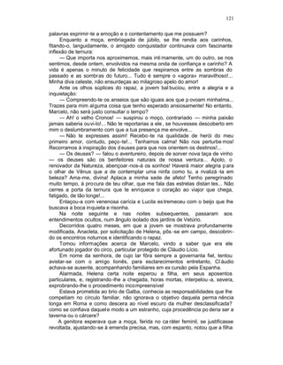 121

palavras exprimir-te a emoção e o contentamento que me possuem?
     Enquanto a moça, embriagada de júbilo, se lhe rendia aos carinhos,
fitando-o, languidamente, o arrojado conquistador continuava com fascinante
inflexão de ternura:
     — Que importa nos aproximemos, mais inti mamente, um do outro, se nos
sentimos, desde ontem, envolvidos na mesma onda de confiança e carinho? A
vida é apenas o minuto de felicidade que respiramos entre as sombras do
passado e as sombras do futuro... Tudo é sempre o «agora» maravilhoso!...
Minha diva celeste, não ensurdeças ao milagroso apelo do amor!
     Ante os olhos súplices do rapaz, a jovem bal buciou, entre a alegria e a
inquietação:
     — Compreendo-te os anseios que são iguais aos que p ovoam minhalma...
Trazes para mim alguma coisa que tenho esperado ansiosamente! No entanto,
Marcelo, não será justo consultar o tempo?
     — Ah! o velho Cronos! — suspirou o moço, contrariado — minha paixão
jamais saberia ouvi-lo!... Não te reportarias a ele , se houvesses descoberto em
mim o deslumbramento com que a tua presença me envolve...
     — Não te expresses assim! Recebo -te na qualidade de herói do meu
primeiro amor, contudo, peço -te!... Tenhamos calma! Não nos perturbe mos!
Recorramos à inspiração dos d euses para que nos orientem os destinos!...
     — Os deuses? — falou o aventureiro, depois de sorver nova taça de vinho
— os deuses são os benfeitores naturais de nossa ventura... Apolo, o
renovador da Natureza, abençoar -nos-á os sonhos! Haverá maior alegria p ara
o olhar de Vênus que a de contemplar uma ninfa como tu, a rivalizá -la em
beleza? Ama-me, divina! Aplaca a minha sede de afeto! Tenho peregrinado
muito tempo, à procura de teu olhar, que me fala das estrelas distan tes... Não
cerres a porta da ternura que te enriquece o coração ao viajor que chega,
fatigado, de tão longe!...
     Enlaçou-a com venenosa carícia e Lucila es tremeceu com o beijo que lhe
buscava a boca inquieta e risonha.
     Na noite seguinte e nas noites subsequentes, passaram aos
entendimentos ocultos, num ângulo isolado dos jardins de Vetúrio.
     Decorridos quatro meses, em que a jovem se mostrava profundamente
modificada, Anacleta, por solicitação de Helena, pôs -se em campo, descobrin-
do os encontros noturnos e identificando o rapaz.
     Tomou informações acerca de Marcelo, vindo a saber que era ele
afortunado jogador do circo, particular protegido de Cláudio Lício.
     Em nome da senhora, de cujo lar fôra sempre a governanta fiel, tentou
avistar-se com o amigo lionês, para esclarecimentos entretanto, Cl áudio
achava-se ausente, acompanhando familiares em ex cursão pela Espanha.
     Alarmada, Helena certa noite esperou a filha, em seus aposentos
particulares, e, registrando -lhe a chegada, horas mortas, interpelou -a, severa,
exprobrando-lhe o procedimento incompreensível
     Estava prometida ao brio de Galba, conhecia as responsabilidades que lhe
competiam no círculo familiar, não ignorava o objetivo daquela perma nência
longa em Roma e como descera ao nível escuro da mulher desclassificada?
como se confiava daquel e modo a um estranho, cuja procedência po deria ser a
taverna ou o cárcere?
     A genitora esperava que a moça, ferida no ca ráter feminil, se justificasse
revoltada, ajustando-se à emenda precisa, mas, com espanto, notou que a filha
 