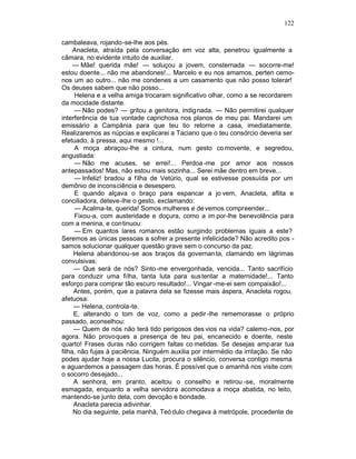 122

cambaleava, rojando-se-lhe aos pés.
     Anacleta, atraída pela conversação em voz alta, penetrou igualmente a
câmara, no evidente intuito de auxiliar.
     — Mãe! querida mãe! — soluçou a jovem, consternada — socorre-me!
estou doente... não me abandones!... Marcelo e eu nos amamos, perten cemo-
nos um ao outro... não me condenes a um casamento que não posso tolerar!
Os deuses sabem que não posso...
     Helena e a velha amiga trocaram significativo olhar, como a se recordarem
da mocidade distante.
     — Não podes? — gritou a genitora, indignada. — Não permitirei qualquer
interferência de tua vontade caprichosa nos planos de meu pai. Mandarei um
emissário a Campânia para que teu tio retorne a casa, imediatamente.
Realizaremos as núpcias e explicarei a Taciano que o teu consórcio deveria ser
efetuado, à pressa, aqui mesmo !...
     A moça abraçou-lhe a cintura, num gesto co movente, e segredou,
angustiada:
     — Não me acuses, se errei!... Perdoa -me por amor aos nossos
antepassados! Mas, não estou mais sozinha... Serei mãe dentro em breve...
     — Infeliz! bradou a filha de Vetúrio, qual se estivesse possuída por um
demônio de inconsciência e desespero.
     E quando alçava o braço para espancar a jo vem, Anacleta, aflita e
conciliadora, deteve-lhe o gesto, exclamando:
     — Acalma-te, querida! Somos mulheres e de vemos compreender...
     Fixou-a, com austeridade e doçura, como a im por-lhe benevolência para
com a menina, e continuou:
     — Em quantos lares romanos estão surgindo problemas iguais a este?
Seremos as únicas pessoas a sofrer a presente infelicidade? Não acredito pos -
samos solucionar qualquer questão grave sem o concurso da paz.
     Helena abandonou-se aos braços da governan ta, clamando em lágrimas
convulsivas:
     — Que será de nós? Sinto -me envergonhada, vencida... Tanto sacrifício
para conduzir uma filha, tanta luta para sustentar a maternidade!... Tanto
esforço para comprar tão escuro resultado!... Vingar -me-ei sem compaixão!...
     Antes, porém, que a palavra dela se fizesse mais áspera, Anacleta rogou,
afetuosa:
     — Helena, controla-te.
     E, alterando o tom de voz, como a pedir -lhe rememorasse o próprio
passado, aconselhou:
     — Quem de nós não terá tido perigosos des vios na vida? calemo-nos, por
agora. Não provoques a presença de teu pai, encanecido e doente, neste
quarto! Frases duras não corrigem faltas co metidas. Se desejas amparar tua
filha, não fujas à paciência. Ninguém auxilia por intermédio da irritação. Se não
podes ajudar hoje a nossa Lucila, procura o silêncio, conversa contigo mesma
e aguardemos a passagem das horas. É possível que o amanhã nos visite com
o socorro desejado...
     A senhora, em pranto, aceitou o conselho e retirou -se, moralmente
esmagada, enquanto a velha servidora acomodava a moça abatida, no leito,
mantendo-se junto dela, com devoção e bondade.
     Anacleta parecia adivinhar.
     No dia seguinte, pela manhã, Teó dulo chegava à metrópole, procedente de
 