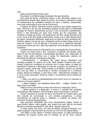 123

Lião.
     Helena experimentou imenso alívio.
     Encontrara o confidente capaz de prestar -lhe apoio decidido.
     Sem perda de tempo, mantiveram ambos, a sós, demorado colóquio num
compartimento isolado. Mas, depois de chorar, em excesso, colocando o amigo
no conhecimento da verdadeira situação em casa, a matrona, assombrada,
ouviu dele a descrição do que ocorria na província.
     O agente de Vetúrio, animando quanto possível a sua versão pessoal dos
fatos, informou-a de que não alimentava qualquer dúvida sobre a infideli dade
conjugal de Taciano, asseverando que ele e Lívia se amavam, perdidamente.
Pintou a vida dominada por essa nova mulher que lhe conquistara, não
somente o coração do marido, mas igualmente o da filha, porque Bl andina vivia
no lar como se lhe fôra pupila subserviente. Contou que o velho filósofo devia
ser algum conspirador disfarçado, explorando os dotes da moça, porqüanto ele,
Teódulo, estava convicto de que o inteligente ancião recebia largas somas da
bolsa de Taciano, a fim de silenciar e concordar com a deplorável situação,
acentuando ainda que pai e filha não passavam de embusteiros da seita dos
nazarenos.
     A interlocutora anotou as informações com a expressão de uma leoa ferida.
     Ergueu os braços para o alto, invocando a maldição dos deuses sobre
todos os que lhe perturbavam a tranqüilidade doméstica, mas, reajus tada, de
algum modo, pelos carinhos que o amigo lhe dispensava, suplicou ao
intendente de Opílio lhe orientasse as decisões.
      — Primeiramente — considerou ele, sagaz faz-se necessária uma
completa inspeção no sedu tor de Lucila. Será casado? Possuirá bens apre -
ciáveis? Estará em condições de concorrer com o nosso Galba, no páreo do
matrimônio? Sentindo a delicadeza do assunto, proponho -me observá-lo. Co-
meçarei a tarefa, ainda hoje. Tenho amigos no an fiteatro. Achá-lo em pessoa
não será tão difícil. E, encontrando -o, tentarei conquistar-lhe a confiança,
porque, depois da confiança, o vinho fará o resto... Naturalmente, biografar -se-
à, como se faz necessário. Veremos, então, a conveniência de lhe aceitarmos
a aliança...
      — Mas, e se ele for um desclassificado como creio? se for um celerado na
capa de um homem distinto?
      — Nessa hipótese, que desejarias fôsse feito? - indagou Teódulo, com
largo sorriso nos lábios.
     Helena revirou nas órbitas os belos olhos feli nos e respondeu, franca:
     — Minha desforra é a destruição. A morte é o remédio das situações
irremediáveis. Não hesitarei. Tenho bastante veneno para limpar o caminho...
     Ambos passaram ao exame de vári os pormenores do sombrio plano que
lhes nascera da conversação e, com sinistras perspectivas, o amigo
incondicional da matrona visitou o anfiteatro, a pretexto de assistir aos
exercícios da escola de gla diadores.
     Não encontrou dificuldade para rever com panheiros antigos, dentre os
quais Sétimo Sabino, velho jogador, que, levado com jeito, afirmou co nhecer
Marcelo e prometeu apresentá -lo mais tarde, naquele mesmo dia.
     O moço estaria num sarau, em casa de Aprigia, dançarina famígera, que
sabia congregar muitos homens de uma só vez, em torno da própria beleza.
     Com efeito, à noite, Sabino e Teódulo conver savam, no salão iluminado da
residência da singular mulher que se instalara ao pé do Tibre, quando
 