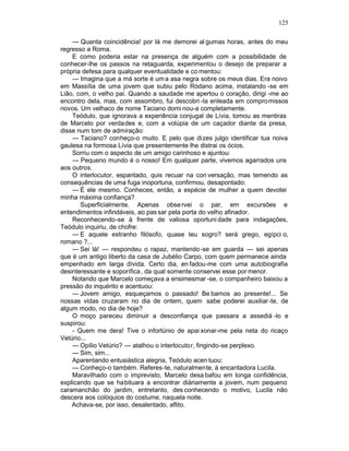 125

    — Quanta coincidência! por lá me demorei al gumas horas, antes do meu
regresso a Roma.
    E como poderia estar na presença de alguém com a possibilidade de
conhecer-lhe os passos na retaguarda, experimentou o desejo de preparar a
própria defesa para qualquer eventualidade e co mentou:
    — Imagina que a má sorte é um a asa negra sobre os meus dias. Era noivo
em Massília de uma jovem que subiu pelo Ródano acima, instalando -se em
Lião, com, o velho pai. Quando a saudade me apertou o coração, dirigi -me ao
encontro dela, mas, com assombro, fui descobri -la enleada em compromissos
novos. Um velhaco de nome Taciano domi nou-a completamente.
    Teódulo, que ignorava a experiência conjugal de Lívia, tomou as mentiras
de Marcelo por verdades e, com a volúpia de um caçador diante da presa,
disse num tom de admiração:
    — Taciano? conheço-o muito. E pelo que di zes julgo identificar tua noiva
gaulesa na formosa Lívia que presentemente lhe distrai os ócios.
    Sorriu com o aspecto de um amigo carinhoso e ajuntou:
    — Pequeno mundo é o nosso! Em qualquer parte, vivemos agarrados uns
aos outros.
    O interlocutor, espantado, quis recuar na con versação, mas temendo as
consequências de uma fuga inoportuna, confirmou, desapontado:
    — É ele mesmo. Conheces, então, a espécie de mulher a quem devotei
minha máxima confiança?
       Superficialmente. Apenas obse rvei o par, em excursões e
entendimentos infindáveis, ao pas sar pela porta do velho afinador.
    Reconhecendo-se à frente de valiosa oportuni dade para indagações,
Teódulo inquiriu, de chofre:
    — E aquele estranho filósofo, quase teu sogro? será grego, egípci o,
romano ?...
    — Sei lá! — respondeu o rapaz, mantendo -se em guarda — sei apenas
que é um antigo liberto da casa de Jubélio Carpo, com quem permanece ainda
empenhado em larga dívida. Certo dia, en fadou-me com uma autobiografia
desinteressante e soporífica , da qual somente conservei esse por menor.
    Notando que Marcelo começava a ensimesmar -se, o companheiro baixou a
pressão do inquérito e acentuou:
    — Jovem amigo, esqueçamos o passado! Be bamos ao presente!... Se
nossas vidas cruzaram no dia de ontem, quem sabe poderei auxiliar-te, de
algum modo, no dia de hoje?
    O moço pareceu diminuir a desconfiança que passara a assediá -lo e
suspirou:
    - Quem me dera! Tive o infortúnio de apai xonar-me pela neta do ricaço
Vetúrio...
    — Opílio Vetúrio? — atalhou o interlocutor, fingindo-se perplexo.
    — Sim, sim...
    Aparentando entusiástica alegria, Teódulo acen tuou:
    — Conheço-o também. Referes-te, naturalmente, à encantadora Lucila.
    Maravilhado com o imprevisto, Marcelo desa bafou em longa confidência,
explicando que se habituara a encontrar diàriamente a jovem, num pequeno
caramanchão do jardim, entretanto, des conhecendo o motivo, Lucila não
descera aos colóquios do costume, naquela noite.
    Achava-se, por isso, desalentado, aflito.
 