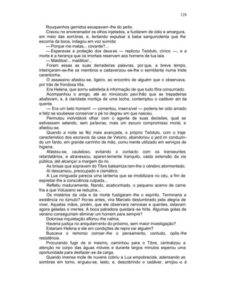 128

     Rouquenhos gemidos escapavam -lhe do peito.
     Cravou no envenenador os olhos injetados, a fuzilarem de ódio e amargura,
em meio das sombras, e, tentando expulsar a baba sanguinolenta que lhe
escorria da boca, indagou em voz sumida:
     — Porque me matas... covarde?...
     — Esperavas a proteção dos deus es — replicou Teódulo, cínico —, e a
morte é a herança que os imortais reservam aos homens de tua laia.
     — Malditos!... malditos!...
     Foram essas as suas derradeiras palavras, por que, a breve tempo,
inteiriçaram-se-lhe os membros e cadaverizou -se-lhe o semblante numa triste
carantonha.
     O assassino afastou-se, ligeiro, ao encontro de alguém que o observava,
por trás de frondosa tília.
     Era Helena, que sorriu satisfeita à informação de que tudo fôra consumado.
     Acompanhou o amigo, até ao minúsculo pavi lhão que as trepadeiras
abafavam, e, à claridade mortiça de uma tocha, contemplou o cadáver ain da
quente.
     — Era um belo homem! — comentou, insensível — poderia ter sido amado
e feliz se soubesse conservar o pé no degrau em que nasceu.
     Permutou inolvidável olhar com o agente de suas decisões, qual se
estivessem selando, sem pa lavras, mais um escuro compromisso moral, e
afastou-se.
     Quando a noite se fêz mais avançada, o próprio Teódulo, com o traje
característico dos escravos da casa de Vetúrio, abandonou o jard im conduzin-
do um fardo, em grande carrinho de mão, comu mente utilizado em serviços de
higiene.
     Afastou-se, cauteloso, evitando o contacto com os transeuntes
retardatários, e atravessou, aparen temente tranquilo, vasta extensão da via
pública, até alcançar a margem do rio.
     As brisas que sopravam do Tibre balsamiza ram-lhe o cérebro atormentado.
     Aí descansou, preocupado e cismático.
     A Lua minguada parecia uma lanterna que se imobilizara no céu, a fim de
espreitar-lhe a consciência culpada...
     Refletiu maduramente, fitando, acabrunhado, o pequeno acervo de carne
fria a que Volusiano se reduzira...
     Os mistérios da vida e da morte fustigaram -lhe o espírito. Terminaria a
existência no túmulo? Ho ras antes, vira Marcelo deslumbrado pela alegria de
viver. Aquelas mãos, porém, que ele observara nervosas e quentes, estavam
agora geladas e inertes. A boca palradora quedara -se hirta. Algumas gotas de
veneno conseguiriam eliminar um homem para sempre?
     Dolorosa inquietação aflorou -lhe nalma.
     Haveria justiça no aniquilam ento do próximo, sem maior investigação?
     Estariam Helena e ele em condições de repro var alguém?
     Buscava o remorso corroer -lhe o pensamento, contudo, opôs -lhe
resistência.
     Procurando fugir de si mesmo, caminhou para o Tibre, centralizou a
atenção no corpo das águas móveis e durante largos minutos esperou uma
oportunidade para desfazer -se da carga.
     Quando imensa mole de nuvens cobriu a Lua empobrecida, adensando as
sombras em torno, ergueu-se, lesto, e, descobrindo o cadáver, arrojou -o à
 