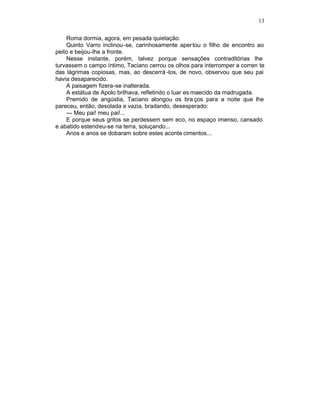 13

    Roma dormia, agora, em pesada quietação.
    Quinto Varro inclinou-se, carinhosamente aper tou o filho de encontro ao
peito e beijou-lhe a fronte.
    Nesse instante, porém, talvez porque sensações contraditórias lhe
turvassem o campo íntimo, Taciano cerrou os olhos para interromper a corren te
das lágrimas copiosas, mas, ao descerrá -los, de novo, observou que seu pai
havia desaparecido.
    A paisagem fizera-se inalterada.
    A estátua de Apolo brilhava, refletindo o luar es maecido da madrugada.
    Premido de angústia, Taciano alongou os bra ços para a noite que lhe
pareceu, então, desolada e vazia, bradando, desesperado:
    — Meu pai! meu pai!...
    E porque seus gritos se perdessem sem eco, no espaço imenso, cansado
e abatido estendeu-se na terra, soluçando...
    Anos e anos se dobaram sobre estes aconte cimentos...
 