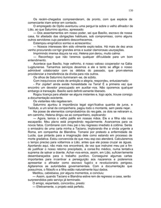 130

    Os recém-chegados compreenderam, de pronto, com que espécie de
comerciante iriam entrar em contacto.
    O empregado de Opílio aventurou uma pergun ta sobre o velho afinado r de
Lião, ao que Saturnino ajuntou, apressado:
    — Dos assentamentos em nosso poder, sei que Basílio, escravo de nossa
casa, foi afastado das obrigações habituais, sob compromisso, como alguns
outros servidores cujo paradeiro desconhecemos.
    Estampou enigmático sorriso e acrescentou:
    — Nossos interesses têm sido vilmente explo rados. Há mais de dez anos
venho procurando corrigir grandes erros e sustar clamorosas usurpações.
    Imprimindo imensa doçura na voz, Helena pon derou, muito calma:
    — Reconheço que não teremos qualquer dificuldade para um bom
entendimento.
    Acontece que Basílio, hoje velhinho, é nosso valioso cooperador na Gália
Lugdunense. Tamanhos serviços devemos a ele e tanto se aflige o nosso
admirável colaborador com os débitos do passado, que prom etemos
providenciar a transferência da dívida para nós outros.
    Os olhos de Saturnino iluminaram -se, de súbito.
    Com inequívocos sinais de ambição e alegria, respondeu, entusiasmado:
    - Por Júpiter! ainda existe honestidade na Terra! É a primeira vez que
encontro um devedor preocupado em auxiliar -nos. Não oporemos qual quer
embargo à transação. Basílio será definiti vamente liberado.
    Rogou licença para afastar -se alguns instantes e, logo após, trouxe consigo
a documentação existente.
    Os visitantes não regatea ram.
    Saturnino ajuntou à importância legal signi ficativa quantia de juros, e
Teódulo, a um sinal da companheira, pagou todo o montante, sem pesta nejar.
    Na posse de elementos comprobatórios do res gate, os dois se retiraram e,
em caminho, Helena dirigiu -se ao companheiro, explicando:
    — Agora, temos o velho patife em nossas mãos. Ele e a filha não nos
escaparão. Meu plano está progredindo regularmente. Avancemos para os
novos fatos. Combinarei com meu pai o teu regresso imediato à colônia. Serás
o emissário de uma carta minha a Taciano, implorando -lhe a vinda urgente a
Roma, em companhia de Blandina. Tomarei por pretexto a enfermidade de
Lucila, que pintarás para a imaginação dele como estando em processo de
morte gradativa. Estou convencida de que meu esp oso atenderá. Calcularemos
o tempo preciso para voltarmos a Lião, antes que ele possa cruzar as águas.
Aportando aqui, não mais nos encontrará, de vez que instruirei meu pai a fim
de justificar o nosso retorno precipitado, a conse lho médico, numa tentativ a
suprema de salvar a doente. Achar -nos-emos, assim, em Lião, suficien temente
desembaraçados para o trabalho punitivo. Conseguirei algumas cartas
importantes para incentivar a perseguição aos nazarenos e poderemos
apresentar o afinador como escravo fugid o e revolucionário perigoso.
Agitaremos as autoridades governamentais. Com a documentação que
possuímos, o filósofo e a filha estão naturalmente liqui dados.
    Meditou, cabisbaixa, por alguns momentos, e concluiu:
    — Assim, quando Taciano e Blandina estive rem de regresso a casa, serão
surpreendidos pelo serviço já terminado.
    O amigo, espantado, concordou, presto:
    — Efetivamente, o projeto está perfeito.
 