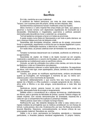 132


                                      4
                                  Sacrifício
    Em Lião, mantinha-se a paz inalterável.
    A ausência de Helena perdurava, por mais de doze meses, todavia,
Taciano, com surpresa para ele próprio, sentia -se bem disposto, feliz.
    Acontecimentos expressivos haviam modificado a face do Império.
    Décio morrera e o cetro imperial fôra empu nhado por Galo, que passou a
governar o mundo romano com deploráveis espetáculos de inconsciên cia e
devassidão. Orientadores e magistrados, guer reiros e políticos pareciam
dominados pela decadência moral, a estender -se, arrasadora.
    Terrível epidemia começara a lavrar e m todas as províncias.
    A peste surgira numa festa em Neocesareia e por toda a parte clamava -se
que a doença maligna era fruto da feitiçaria cristã.
    Sacerdotes das divindades olímpicas, valendo -se do ensejo, procuravam
firmar a superstição, espa lhando a notícia de que os deuses flagelavam o povo,
combatendo a mistificação nazarena, a alas trar-se, invariável.
    Em razão disso, as preces coletivas eram ali mentadas nos santuários, dia e
noite.
    Templos numerosos descerravam-se à caridade, acolhendo os enfermos e
os agonizantes.
    Sacerdotes de Júpiter, de Cíbele e de Apolo reuniam -se em orações,
implorando a assistência e o socorro de Esculápio, em cujos altares os galos e
as serpentes se multiplicavam para os sacrifícios votivos.
    Contudo, ao lado da unificação d os cultos e dos crentes, em torno do deus
da Medicina, o ódio ao Cristianismo recrudescera.
    Edifícios piedosos voltavam a sofrer lapida ções e incêndios. Os seguidores
de Jesus, com mais rigor, eram apedrejados, presos, banidos ou exter minados
sem compaixão.
    Taciano, que jamais se modificara espiritual mente, embora emudecesse
quanto ao Evangelho, em homenagem à memória do pai, no íntimo con -
siderava justo o novo movimento de repressão.
    Ignorando deliberadamente o que ocorria fora dos muros domésticos,
apesar de o filósofo e a filha ocultarem o coração sangrando de dor, dividia a
alma entre a filhinha e os dois amigos, consi derando-se o mais feliz dos
mortais.
    Sentindo-se reviver, parecia buscar no amor, plenamente vivido em
espírito, abençoada fonte de en ergia e revigoramento.
    Refletia sobre a conveniência de a esposa de morar-se, indefinidamente,
em Roma, para a garantia da felicidade de ambos, quando Teóduio chegou da
cidade imperial, com visíveis demonstra ções de ansiedade, trazendo -lhe a
carta em que a companheira lhe suplicava a presença imediata.
    Helena parecia vazar todo o coração na longa missiva.
    Notificava-lhe que, não obstante desejosa de voltar a casa, lutava com a
ingrata moléstia da primogênita que os médicos acreditavam na vizi nhança do
túmulo. Lucila piorava, dia a dia. Im plorava-lhe, por isso, lhe fôsse ao encontro,
levando Blandina. Descrevia, comovedoramente, os lances críticos de sua
preocupação maternal. Desvelava -se, sozinha.
    Galba, o tio e noivo, permanecia na Campânia, atendendo a interesses
particulares, e Anacleta padecia inevitável esgotamento. O próprio Vetúrio,
 