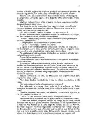133

exausto e abatido, rogava -lhe esquecer quaisquer dissabores do pretérito, de
vez que o aguardava, não como sogro e sim como pai, de braços abertos.
     Taciano sentia-se excessivamente distanciado de Helena e Vetúrio para
chorar por eles, entretanto, a perspectiva de perder a filha enferma doía -lhe ao
coração.
     Lágrimas visitaram-lhe os olhos, enquanto me ditava naquela primeira flor
dos seus ideais de paternidade.
     Que fizera ele, genitor responsável pela jovem prestes a morrer? Lucila
crescera, absorvida pelos caprichos maternos. Efetivamente, nunca se dis -
pusera ele a devotar-lhe maior atenção.
     Não seria razoável compensá -la, agora, com algum carinho?
     Todavia, repugnava-lhe a expectativa de qualquer reencontro com o sogro
e a volta de Helena não lhe infundia o mínimo prazer.
     Debalde, Teódulo lhe aguardou a palavra. Depois de prolongada espera,
observou, desapontado:
     — Trago notícias pouco lisonjeiras da jovem Lucila e...
     — Já sei — interrompeu Taciano, secamente.
     O agente de Opílio rodou sobre os calcanhares e afastou -se, enquanto o
interlocutor demandava o seu gabinete particular, aí meditando largos mi nutos,
sem encontrar uma solução para o enigma que o atormentava.
     Ao crepúsculo, em companhia da filhinha, bus cou a casa do afinador para
mais detido exame do assunto.
     A carta foi lida carinhosamente.
     Lívia empalideceu, mas procurou dominar -se contra qualquer emotividade
menos construtiva.
     A mensagem de Roma conturbara -lhe a alma. Aquelas palavras da
senhora distante lhe impunham a dolorosa convicção de que a afetividade de
Taciano não lhe poderia pertencer. Inopinada amargura, qual se fôra avisada
de infortúnio próximo, lhe tomou o mundo íntimo. Quis chorar con vulsivamente,
contudo, a serenidade paterna e a segura polidez do homem amado lhe
impunham equilíbrio.
     Taciano comentava, por alto, as dificuldades que experimentava para
reaproximar-se do sogro...
     Além disso, desde a mocidade não revia a me trópole e gostaria de lá não
voltar.
     Não seria mais aconselhável desatender ao chamado?
     Que adiantaria a presença dele, junto da fi lha enferma, se Opílio,
fartamente endinheirado, poderia rodeá -la de médicos, enfermeiros e servi -
dores?
     Blandina escutava a exposição, sob evidente contrariedade, agarrada ao
colo da preceptora entristecida.
     O ancião, porém, assinalava -lhe a palavra, com paternal ternura.
     Percebendo-lhe a incerteza e instado a pronun ciar-se, aconselhou, calmo:
     — Mas filho, existem obrigações centrais no campo dos de veres comuns
de nossa vida. Aquelas que se referem à paternidade são de aspecto essen cial
e inadiável. Não hesites. Se o velho sogro te ofendeu os brios de homem,
desculpa e esquece. Aos mais moços cabe entender os mais velhos e ampará -
los. Desejo ardentemente que o Céu nos favoreça com a cura de tua filhinha,
mas se a morte a recolhe, sem o apoio de teu carinho pessoal e direto, não te
julgues livre da sombra do remorso que te acompanhará por verdugo sutil.
 