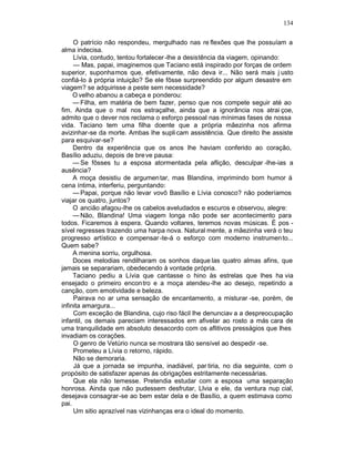 134

     O patrício não respondeu, mergulhado nas re flexões que lhe possuíam a
alma indecisa.
     Lívia, contudo, tentou fortalecer -lhe a desistência da viagem, opinando:
     — Mas, papai, imaginemos que Taciano está inspirado por forças de ordem
superior, suponhamos que, efetivamente, não deva ir... Não será mais j usto
confiá-lo à própria intuição? Se ele fôsse surpreendido por algum desastre em
viagem? se adquirisse a peste sem necessidade?
     O velho abanou a cabeça e ponderou:
     — Filha, em matéria de bem fazer, penso que nos compete seguir até ao
fim. Ainda que o mal nos estraçalhe, ainda que a ignorância nos atrai çoe,
admito que o dever nos reclama o esforço pessoal nas mínimas fases de nossa
vida. Taciano tem uma filha doente que a própria mãezinha nos afirma
avizinhar-se da morte. Ambas lhe supli cam assistência. Que direito lhe assiste
para esquivar-se?
     Dentro da experiência que os anos lhe haviam conferido ao coração,
Basílio aduziu, depois de bre ve pausa:
     — Se fôsses tu a esposa atormentada pela aflição, desculpar -lhe-ias a
ausência?
     A moça desistiu de argumen tar, mas Blandina, imprimindo bom humor à
cena íntima, interferiu, perguntando:
     — Papai, porque não levar vovô Basílio e Lívia conosco? não poderíamos
viajar os quatro, juntos?
     O ancião afagou-lhe os cabelos aveludados e escuros e observou, alegre:
     — Não, Blandina! Uma viagem longa não pode ser acontecimento para
todos. Ficaremos à espera. Quando voltares, teremos novas músicas. É pos -
sível regresses trazendo uma harpa nova. Natural mente, a mãezinha verá o teu
progresso artístico e compensar -te-á o esforço com moderno instrumen to...
Quem sabe?
     A menina sorriu, orgulhosa.
     Doces melodias rendilharam os sonhos daque las quatro almas afins, que
jamais se separariam, obedecendo à vontade própria.
     Taciano pediu a Lívia que cantasse o hino às estrelas que lhes ha via
ensejado o primeiro encon tro e a moça atendeu-lhe ao desejo, repetindo a
canção, com emotividade e beleza.
     Pairava no ar uma sensação de encantamento, a misturar -se, porém, de
infinita amargura...
     Com exceção de Blandina, cujo riso fácil lhe denunciav a a despreocupação
infantil, os demais pareciam interessados em afivelar ao rosto a más cara de
uma tranquilidade em absoluto desacordo com os aflitivos presságios que lhes
invadiam os corações.
     O genro de Vetúrio nunca se mostrara tão sensível ao despedir -se.
     Prometeu a Lívia o retorno, rápido.
     Não se demoraria.
     Já que a jornada se impunha, inadiável, par tiria, no dia seguinte, com o
propósito de satisfazer apenas às obrigações estritamente necessárias.
     Que ela não temesse. Pretendia estudar com a esposa uma separação
honrosa. Ainda que não pudessem desfrutar, Llvia e ele, da ventura nup cial,
desejava consagrar-se ao bem estar dela e de Basílio, a quem estimava como
pai.
     Um sitio aprazível nas vizinhanças era o ideal do momento.
 