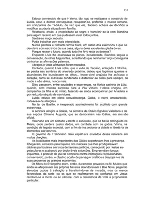 135

     Estava convencido de que H elena, tão logo se realizasse o consórcio de
Lucila, caso a doente con seguisse recuperar-se, preferiria o mundo romano,
em companhia de Teódulo, de vez que ele, Taciano achava -se decidido a
modificar a própria situação em família.
     Restituiria, então, a propriedade ao sogro e transferir -se-ia com Blandina
para algum recanto em que pudessem viver todos juntos.
     Sentia-se moço, robusto.
     Podia trabalhar com mais intensidade.
     Nunca perdera a brilhante forma física, em razão dos exercícios a que se
devotava com escravos de sua casa, alguns deles excelentes gladia dores.
     Porque recear o futuro, quando tudo lhe favo recia os desejos?
     Enquanto Lívia lhe assinalava os planos, de salentada, Blandina seguia a
conversação, de olhos fulgurantes, acreditando que nenhuma f orça conseguiria
contrariar as afirmações paternas.
     Abraços e votos afetuosos foram trocados.
     Contudo, quando Lívia notou que o vulto de Taciano, enlaçado à filhinha,
se perdia nas sombras do arvoredo próximo, deixou que lágrimas quentes e
abundantes lhe inundassem os olhos... Incoer cível angústia lhe asfixiava o
coração, como se estivesse condenada a distanciar -se deles para sempre, de
modo a não vê-los, nunca mais.
     Dias passaram, entre saudades e esperanças, na florida casinha de Lião,
quando, com imensa surpresa para a Vila Vetúrio, Helena chegou, em
companhia da filha e do irmão, fazendo -se ainda acompanhar por Anacleta e
por reduzido séquito de servidores.
     Lucila estava em plena convalescença. Galba, o noivo amadurecido,
rodeava-a de atenções.
     No lar de Basílio, o inesperado acontecimento foi acolhido com grande
estranheza.
     A senhora atingira a cidade, na comitiva de Otávio Egnácio Valeriano e de
sua esposa Clíniene Augusta, que se demorariam nas Gálias, em mis são
oficial.
     Valeriano era um soldado v alente e astucioso, que se havia distinguido na
Mésia, onde perdera quatro dedos, em combate com os godos. Vinha, na
condição de legado especial, com o fim de ins pecionar a cidade e libertá -la de
elementos subversivos.
     O governo de Treboniano Galo espalh ara enviados dessa natureza em
muitas direções.
     As localidades mais importantes das Gálias su portavam-lhes a presença.
Chegavam, cercados pela bajulice dos maiorais que lhes prodigalizavam
dádivas particulares em troca de favores políticos, começando por festas es-
petaculares e acabando por deploráveis extorsões. Empreendiam longos
inquéritos, a pretexto de joei rar o Império contra infiltrações revolucionárias,
conservando, porém, o objetivo oculto de perseguir cristãos e despojá -los de
suas pequenas ou grandes economias.
     Os filhos do Evangelho eram, então, duramente provados na fé. Muitos que
ainda se afeiçoavam aos próprios haveres abandonavam a Boa Nova, pagando
elevadas quotas à salvação e transfe rindo-se de moradia, mas os menos
favorecidos da sorte ou os que se reafirmavam na confiança em Jesus
rendiam-se à morte ou ao cárcere, com a desistência de toda a propriedade
particular.
 