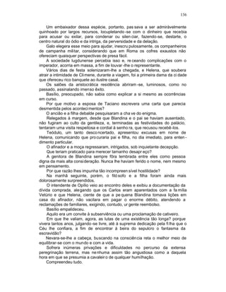 136

    Um embaixador dessa espécie, portanto, pas sava a ser admiràvelmente
quinhoado por largos recursos, locupletando -se com o dinheiro que recebia
para acusar ou exilar, para condenar ou silen ciar, fazendo-se, destarte, o
centro natural do ódio e da intriga, da perversidade e da delação.
    Galo elegera esse meio para ajudar, inescru pulosamente, os companheiros
de campanha militar, considerando que em Roma os cofres exaustos não
ofereciam quaisquer perspectivas de presa fácil.
    A sociedade lugdunense percebia isso e, re ceando complicações com o
imperador, acorria em massa, a fim de louvar -lhe o representante.
    Vários dias de festa solenizaram-lhe a chegada, e Helena, que soubera
atrair a intimidade de Cli mene, durante a viagem, foi a primeira dama da ci dade
que ofereceu rico banquete ao ilustre casal.
    Os salões da aristocrática residência abriram -se, luminosos, como no
passado, assinalando imenso êxito.
    Basílio, preocupado, não sabia como explicar a si mesmo as ocorrências
em curso.
    Por que motivo a esposa de Taciano escrevera uma carta que parecia
desmentida pelos aconteci mentos?
    O ancião e a filha debalde pesquisaram a cha ve do enigma.
    Relegados à margem, desde que Blandina e o pai se haviam ausentado,
não fugiram ao culto da gentileza, e, terminadas as festividades do palácio,
tentaram uma visita respeitosa e cordial à senho ra, que recusou recebê-los.
    Teódulo, um tanto desco ncertado, apresentou excusas em nome de
Helena, comunicando que pro curaria pai e filha, no dia imediato, para enten -
dimento particular.
    O afinador e a moça regressaram, intrigados, sob inquietante decepção.
    Que teriam praticado para merecer tamanho desapr eço?
    A genitora de Blandina sempre fôra lembrada entre eles como pessoa
digna da mais alta consi deração. Nunca lhe haviam ferido o nome, nem mesmo
em pensamento.
    Por que razão lhes impunha tão incompreen sível hostilidade?
    Na manhã seguinte, porém, o filó sofo e a filha foram ainda mais
dolorosamente surpreendidos.
    O intendente de Opílio veio ao encontro deles e exibiu a documentação da
dívida comprada, alegando que os Carlos eram aparentados com a fa mília
Vetúrio e que Helena, ciente de que a pe quena Blandina tomava lições em
casa do afinador, não vacilara em pagar o enorme débito, atendendo a
reclamações de familiares, exigindo, contudo, ur gente reembolso.
    Basílio empalideceu.
    Aquilo era um convite à subserviência ou uma proclamação de cativeiro.
    Em que lhe valiam, agora, as lutas de uma existência tão longa? porque
vivera tantos anos, julgando -se livre, até à suprema dedicação pela fi lha que o
Céu lhe confiara, a fim de encontrar à beira do sepulcro o fantasma da
escravidão?
    Nevara-se-lhe a cabeça, buscando na consciência reta o melhor meio de
equilibrar-se com o mundo e com a vida.
    Sofrera inúmeras privações e dificuldades no percurso da extensa
peregrinação terrena, mas ne nhuma assim tão angustiosa como a daquela
hora em que se presumia a cavaleir o de qualquer humilhação.
    Compreendeu tudo.
 
